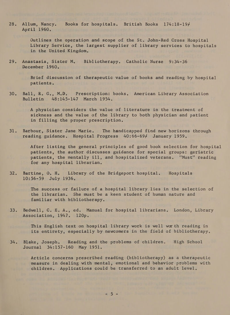 28. 295 30. Shar 32. a3. 34. Allum, Nancy. Books for hospitals. British Books 174:18-19/ April 1960. Outlines the operation and scope of the St. John-Red Cross Hospital Library Service, the largest supplier of library services to hospitals in the United Kingdom, Anastasia, Sister M, Bibliotherapy. Catholic Nurse 9:34-36 December 1960. Brief discussion of therapeutic value of books and reading by hospital patients. BalilgeRseGs, M.D: Prescription: books. American Library Association Bulletin 48:145-147 March 1954. A physician considers the value of literature in the treatment of sickness and the value of the library to both physician and patient in filling the proper prescription. Barbour, Sister Jane Marie. The handicapped find new horizons through reading guidance. Hospital Progress 40:66-697 January 1959. After listing the general principles of good book selection for hospital patients, the author discusses guidance for special groups: geriatric patients, the mentally ill, and hospitalized veterans. ''Must'’ reading for any hospital librarian, Bartine, O. H. Library of the Bridgeport hospital. Hospitals 10:56-59 July 1936, The success or failure of a hospital library lies in the selection of the librarian. She must be a keen student of human nature and familiar with bibliotherapy. Bedwell, C. E. A., ed. Manual for hospital librarians, London, Library Association, 1947. 120p. This English text on hospital library work is well wath reading in its entirety, especially by newcomers in the field of bibliotherapy. Blake, Joseph. Reading and the problems of children. High School Journal 34:157-160 May 1951. Article concerns prescribed reading (bibliotherapy) as a therapeutic measure in dealing with mental, emotional and behavior problems with children. Applications could be transferred to an adult level. S052