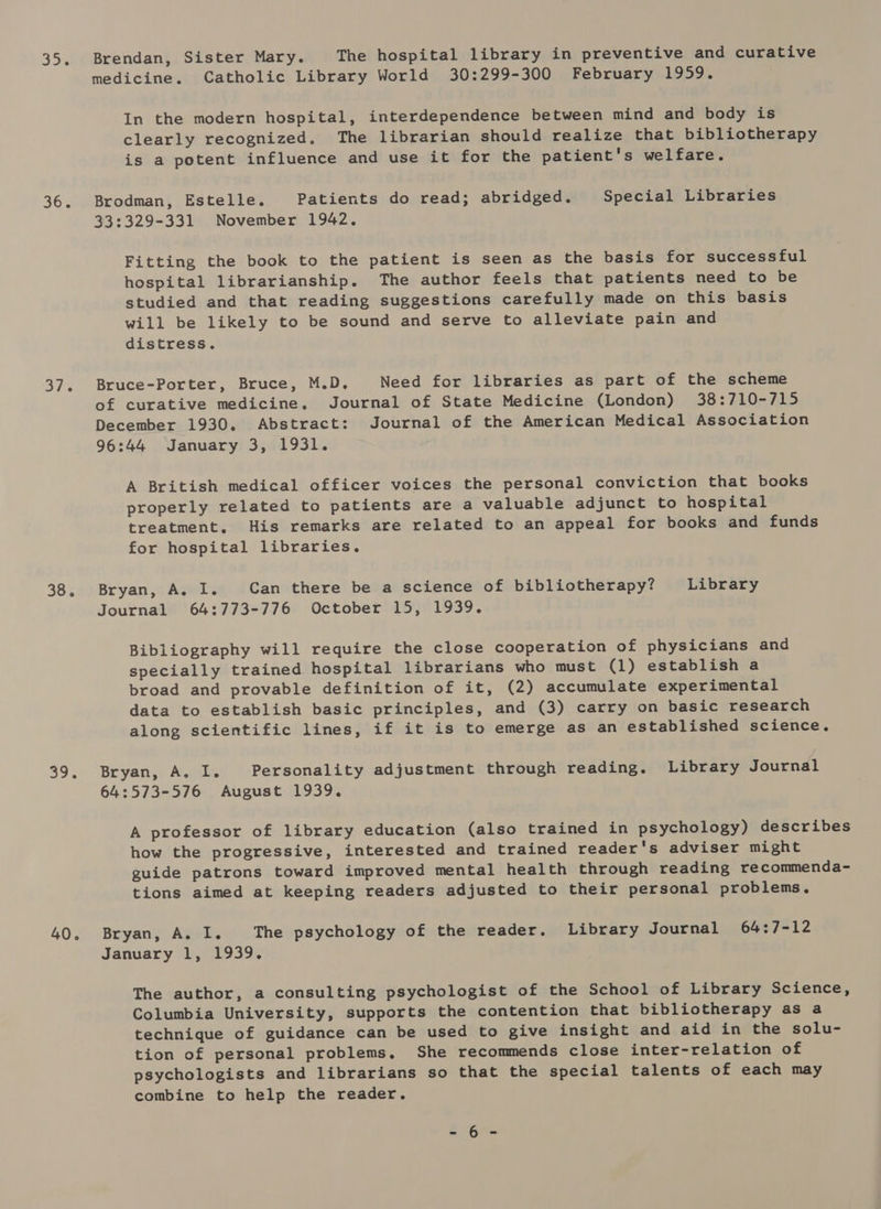 Brendan, Sister Mary. The hospital library in preventive and curative medicine. Catholic Library World 30:299-300 February 1959. In the modern hospital, interdependence between mind and body is clearly recognized, The librarian should realize that bibliotherapy is a potent influence and use it for the patient's welfare. Brodman, Estelle. Patients do read; abridged. Special Libraries 33:329-331 November 1942, Fitting the book to the patient is seen as the basis for successful hospital librarianship. The author feels that patients need to be studied and that reading suggestions carefully made on this basis will be likely to be sound and serve to alleviate pain and distress. Bruce-Porter, Bruce, M.D. Need for libraries as part of the scheme of curative medicine. Journal of State Medicine (London) 38:710-715 December 1930. Abstract: Journal of the American Medical Association 96:44 January 3, 1931. A British medical officer voices the personal conviction that books properly related to patients are a valuable adjunct to hospital treatment. His remarks are related to an appeal for books and funds for hospital libraries. Bryan, A, I. Can there be a science of bibliotherapy? Library Journal 64:773-776 October 15, 1939. Bibliography will require the close cooperation of physicians and specially trained hospital librarians who must (1) establish a broad and provable definition of it, (2) accumulate experimental data to establish basic principles, and (3) carry on basic research along scientific lines, if it is to emerge as an established science. Bryan, A. I. Personality adjustment through reading. Library Journal 64:573-576 August 1939. A professor of library education (also trained in psychology) describes how the progressive, interested and trained reader's adviser might guide patrons toward improved mental health through reading recommenda- tions aimed at keeping readers adjusted to their personal problems, Bryan, A. I. The psychology of the reader. Library Journal 64:7-12 January 1, 1939. The author, a consulting psychologist of the School of Library Science, Columbia University, supports the contention that bibliotherapy as a technique of guidance can be used to give insight and aid in the solu- tion of personal problems, She recommends close inter-relation of psychologists and librarians so that the special talents of each may combine to help the reader. e.6a%