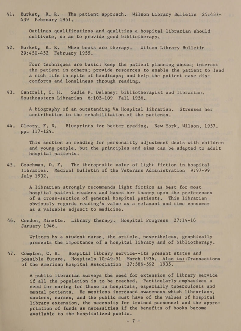41le 42, 43. 44, 45. 46. 47. Burket, R. R. The patient approach, Wilson Library Bulletin 25:437- 439 February 1951. Outlines qualifications and qualities a hospital librarian should cultivate, so as to provide good bibliotherapy. Burket, R. R. When books are therapy. Wilson Library Bulletin 29:450-452 February 1955. Four techniques are basic: keep the patient planning ahead; interest the patient in others; provide resources to enable the patient to lead a rich life in spite of handicaps; and help the patient ease dis- comforts and loneliness through reading. Cantrell, C, H. Sadie P. Delaney: bibliotherapist and librarian. Southeastern Librarian 6:105-109 Fall 1956, A biography of an outstanding VA Hospital librarian. Stresses her contribution to the rehabilitation of the patients. Cleary, F. D. Blueprints for better reading. New York, Wilson, 1957. pp. 117-124. This section on reading for personality adjustment deals with children and young people, but the principles and aims can be adapted to adult hospital patients, Coachman, D. F,. The therapeutic value of light fiction in hospital libraries. Medical Bulletin of the Veterans Administration 9:97-99 July 1932, A librarian strongly recommends light fiction as best for most hospital patient readers and bases her theory upon the preferences of a cross-section of general hospital patients. This librarian obviously regards reading's value as a relaxant and time consumer as a valuable adjunct to medicine. Condon, Minette. Library therapy. Hospital Progress 27:14-16 January 1946. Written by a student nurse, the article, nevertheless, graphically presents the importance of a hospital library and of bibliotherapy. Compton, C. H. Hospital library service--its present status and possible future. Hospitals 10:49-51 March 1936. Also in::Transactions of the American Hospital Association 37:586-592 1935. A public librarian surveys the need for extension of library service if all the population is to be reached, Particularly emphasizes a need for caring for those in hospitals, especially tuberculosis and mental patients. He mentions increased awareness which librarians, doctors, nurses, and the public must have of the values of hospital library extension, the necessity for trained personnel and the appro- priation of funds as necessities if the benefits of books become available to the hospitalized public, fo