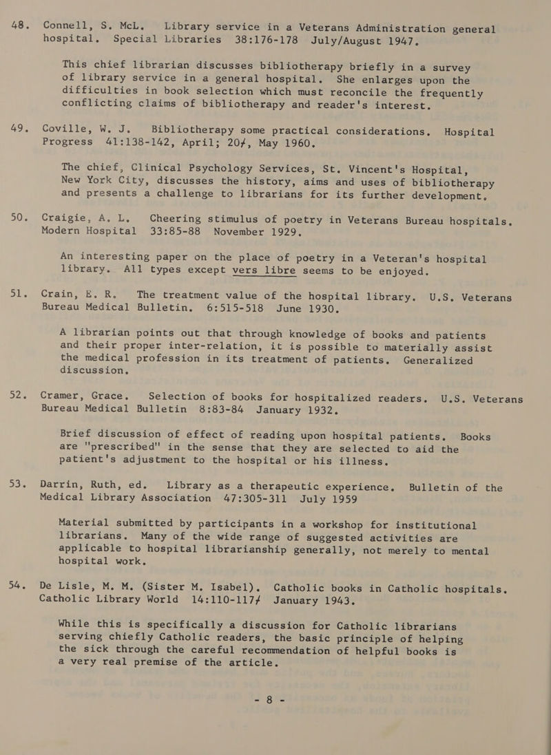 48. 49, 50. al. ae Dore 54. Connell, S. McL. Library service in a Veterans Administration general hospital. Special Libraries 38:176-178 July/August 1947. This chief librarian discusses bibliotherapy briefly in a survey of library service in a general hospital. She enlarges upon the difficulties in book selection which must reconcile the frequently conflicting claims of bibliotherapy and reader's interest. Coville, W. J. Bibliotherapy some practical considerations. Hospital Progress 41:138-142, April; 204, May 1960. The chief, Clinical Psychology Services, St. Vincent's Hospital, New York City, discusses the history, aims and uses of bibliotherapy and presents a challenge to librarians for its further development, Craigie, A. L, Cheering stimulus of poetry in Veterans Bureau hospitals, Modern Hospital 33:85-88 November 1929, An interesting paper on the place of poetry in a Veteran's hospital library. All types except vers libre seems to be enjoyed, Crainea ie ke The treatment value of the hospital library. U.S. Veterans Bureau Medical Bulletin, 6:515-518 June 1930. A librarian points out that through knowledge of books and patients and their proper inter-relation, it is possible to materially assist the medical profession in its treatment of patients. Generalized discussion, Bureau Medical Bulletin 8:83-84 January 1932. Brief discussion of effect of reading upon hospital patients. Books are ''prescribed in the sense that they are selected to aid the patient's adjustment to the hospital or his illness. Darrin, Ruth, ed. Library as a therapeutic experience, Bulletin of the Medical Library Association 47:305-311 July 1959 Material submitted by participants in a workshop for institutional librarians, Many of the wide range of suggested activities are applicable to hospital librarianship generally, not merely to mental hospital work. De Lisle, M. M. (Sister M, Isabel). Catholic books in Catholic hospitals. Catholic Library World 14:110-1174 January 1943. While this is specifically a discussion for Catholic librarians serving chiefly Catholic readers, the basic principle of helping the sick through the careful recommendation of helpful books is a very real premise of the article. + ge