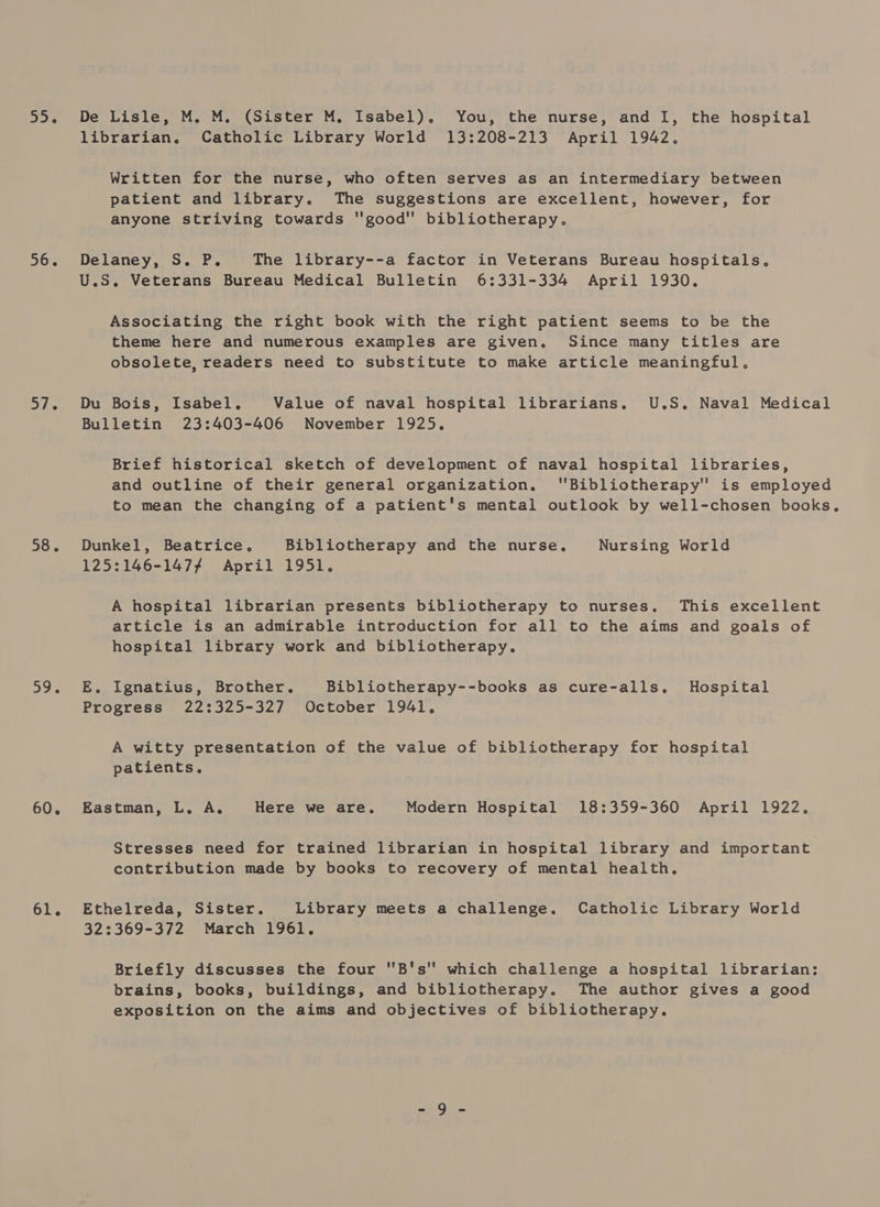 55. 56. 37. 58. a9. 60. 61. De Lisle, M. M. (Sister M. Isabel). You, the nurse, and I, the hospital librarian, Catholic Library World 13:208-213 April 1942. Written for the nurse, who often serves as an intermediary between patient and library. The suggestions are excellent, however, for anyone striving towards good bibliotherapy. Delaney, S. P. The library--a factor in Veterans Bureau hospitals, U.S. Veterans Bureau Medical Bulletin 6:331-334 April 1930. Associating the right book with the right patient seems to be the theme here and numerous examples are given. Since many titles are obsolete, readers need to substitute to make article meaningful. Du Bois, Isabel. Value of naval hospital librarians, U.S, Naval Medical Bulletin 23:403-406 November 1925. Brief historical sketch of development of naval hospital libraries, and outline of their general organization. 'Bibliotherapy'' is employed to mean the changing of a patient's mental outlook by well-chosen books. Dunkel, Beatrice, Bibliotherapy and the nurse. Nursing World 125:146-1477 April 1951. A hospital librarian presents bibliotherapy to nurses. This excellent article is an admirable introduction for all to the aims and goals of hospital library work and bibliotherapy. E. Ignatius, Brother. Bibliotherapy--books as cure-alls. Hospital Progress 22:325-327 October 1941. A witty presentation of the value of bibliotherapy for hospital patients, Eastman, L. A. Here we are. Modern Hospital 18:359-360 April 1922. Stresses need for trained librarian in hospital library and important contribution made by books to recovery of mental health, Ethelreda, Sister. Library meets a challenge. Catholic Library World 32:369-372 March 1961. Briefly discusses the four B's'' which challenge a hospital librarian: brains, books, buildings, and bibliotherapy. The author gives a good exposition on the aims and objectives of bibliotherapy.