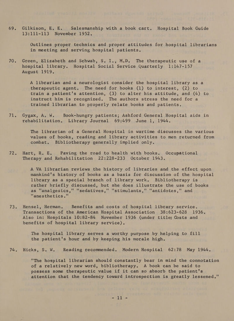 69. 70. 71. ieee 73. 74. Gilkison, E. E. Salesmanship with a book cart. Hospital Book Guide 13:111-113 November 1952, Outlines proper technics and proper attitudes for hospital librarians in meeting and serving hospital patients. Green, Elizabeth and Schwab, S. I1., M.D. The therapeutic use of a hospital library. Hospital Social Service Quarterly 1:147-157 August 1919, A librarian and a neurologist consider the hospital library as a therapeutic agent. The need for books (1) to interest, (2) to train a patient's attention, (3) to alter his attitude, and (4) to instruct him is recognized. The authors stress the need for a trained librarian to properly relate books and patients. Gygax, A. W. Book-hungry patients; Ashford General Hospital aids in rehabilitation, Library Journal 69:499 June 1, 1944. The librarian of a General Hospital in wartime discusses the various values of books, reading and library activities to men returned from combat. Bibliotherapy generally implied only. Harty. KR... Es. Paving the road to health with books, Occupational Therapy and Rehabilitation 22:228-233 October 1943. A VA librarian reviews the history of libraries and the effect upon mankind's history of books as a basis for discussion of the hospital library as a special branch of library work. Bibliotherapy is rather briefly discussed, but she does illustrate the use of books as ''analgesics, sedatives, stimulants, antidotes, and anesthetics. Hensel, Herman, Benefits and costs of hospital library service. Transactions of the American Hospital Association 38:623-628 1936, Also in: Hospitals 10:82-84 November 1936 (under title: Costs and benefits of hospital library service). The hospital library serves a worthy purpose by helping to fill the patient's hour and by keeping his morale high, Hicks, S. W. Reading recommended. Modern Hospital 62:78 May 1944, The hospital librarian should constantly bear in mind the connotation of a relatively new word, bibliotherapy. A book can be said to possess some therapeutic value if it can so absorb the patient's attention that the tendency toward introspection is greatly lessened, - ll -