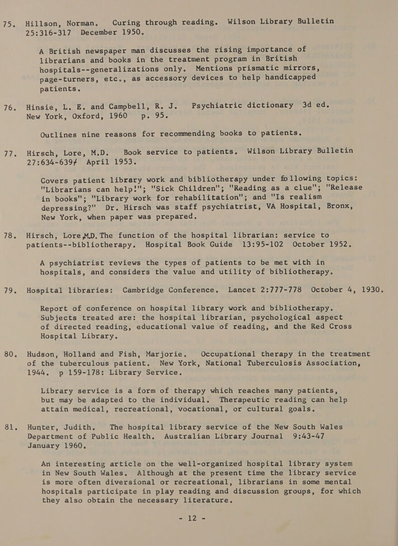 76. 77. 78. 79. 80. 81. Hillson, Norman, Curing through reading. Wilson Library Bulletin 25:316-317 December 1950. A British newspaper man discusses the rising importance of librarians and books in the treatment program in British hospitals--generalizations only. Mentions prismatic mirrors, page-turners, etc., as accessory devices to help handicapped patients. Hinsie, L. E. and Campbell, R. J. Psychiatric dictionary 3d ed, New York, Oxford, 1960 p. 95. Outlines nine reasons for recommending books to patients. Hirsch, Lore, M.D. Book service to patients. Wilson Library Bulletin 27:634-6397 April 1953. Covers patient library work and bibliotherapy under following topics: Librarians can help!; Sick Children; Reading as a clue; Release in books; Library work for rehabilitation; and Is realism depressing? Dr. Hirsch was staff psychiatrist, VA Hospital, Bronx, New York, when paper was prepared. Hirsch, Lore MD.The function of the hospital librarian: service to patients--bibliotherapy. Hospital Book Guide 13:95-102 October 1952. A psychiatrist reviews the types of patients to be met with in hospitals, and considers the value and utility of bibliotherapy. Hospital libraries: Cambridge Conference. Lancet 2:777-778 October 4, 1930. Report of conference on hospital library work and bibliotherapy. Subjects treated are: the hospital librarian, psychological aspect of directed reading, educational value of reading, and the Red Cross Hospital Library. Hudson, Holland and Fish, Marjorie. Occupational therapy in the treatment of the tuberculous patient, New York, National Tuberculosis Association, 1944. p 159-178: Library Service. Library service is a form of therapy which reaches many patients, but may be adapted to the individual. Therapeutic reading can help attain medical, recreational, vocational, or cultural goals. Hunter, Judith, The hospital library service of the New South Wales Department of Public Health. Australian Library Journal 9:43-47 January 1960. An interesting article on the well-organized hospital library system in New South Wales. Although at the present time the library service is more often diversional or recreational, librarians in some mental hospitals participate in play reading and discussion groups, for which they also obtain the necessary literature. a By