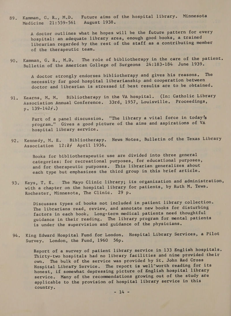 89. 90. 91. 92. 93. 94. Kamman, G. R., M.D. Future aims of the hospital library. Minnesota Medicine 21:559-561 August 1938. A doctor outlines what he hopes will be the future pattern for every hospital: an adequate library area, enough good books, a trained librarian regarded by the rest of the staff as a contributing member of the therapeutic team. Kamman, G. R., M.D. The role of bibliotherapy in the care of the patient. Bulletin of the American College of Surgeons 24:183-184 June 1939. A doctor strongly endorses bibliotherapy and gives his reasons, The necessity for good hospital librarianship and cooperation between doctor and librarian is stressed if best results are to be obtained. Kearns, M. M. Bibliotherapy in the VA hospital, (In: Catholic Library Association Annual Conference. 33rd, 1957, Louisville. Proceedings, p. 139-1427.) Part of a panel discussion, The library a vital force in todays program.'' Gives a good picture of the aims and aspirations of VA hospital library service. Kennedy, M. E. Bibliotherapy. News Notes, Bulletin of the Texas Library Association 12:24 April 1936. Books for bibliotherapeutic use are divided into three general categories: for recreational purposes, for educational purposes, and for therapeutic purposes. This librarian generalizes about each type but emphasizes the third group in this brief article. Keys, T. E. The Mayo Clinic library; its organization and administration, with a chapter on the hospital library for patients, by Ruth M,. Tews. Rochester, Minnesota, The Clinic. 29 p. Discusses types of books not included in patient library collection. The librarians read, review, and annotate new books for disturbing factors in each book. Long-term medical patients need thoughtful guidance in their reading. The library program for mental patients is under the supervision and guidance of the physicians. King Edward Hospital Fund for London, Hospital Library Services, a Pilot Survey. London, the Fund, 1960 56p. Report of a survey of patient library service in 133 English hospitals. Thirty-two hospitals had no library facilities and nine provided their own. The bulk of the service was provided by St. John Red Cross Hospital Library Service. The report is well-worth reading for its honest, if somewhat depressing picture of English hospital library service. Many of the recommendations growing out of the study are applicable to the provision of hospital library service in this country. = lly re