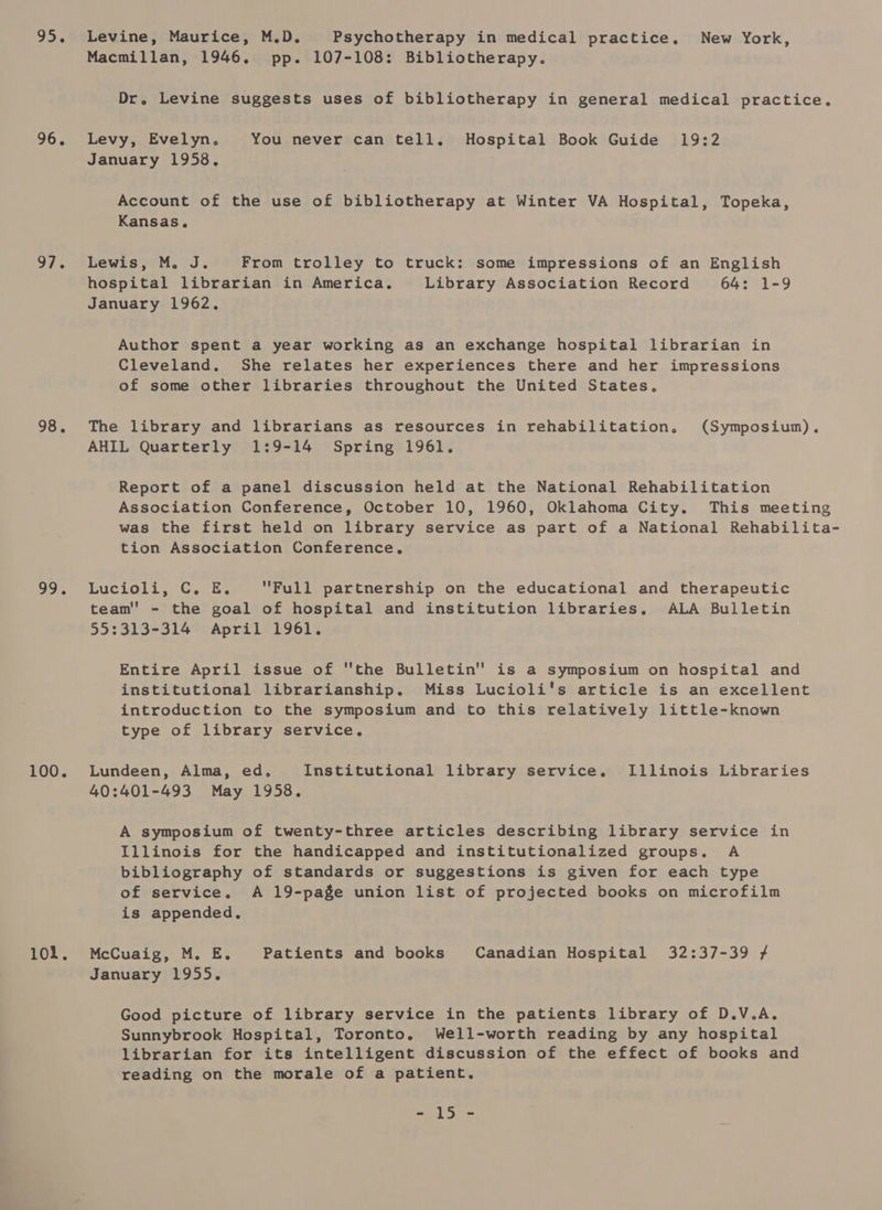 925 96. 97. 98. 99. 100. 101 s Levine, Maurice, M.D. Psychotherapy in medical practice. New York, Macmillan, 1946. pp. 107-108: Bibliotherapy. Dr. Levine suggests uses of bibliotherapy in general medical practice. Levy, Evelyn. You never can tell. Hospital Book Guide 19:2 January 1958. Account of the use of bibliotherapy at Winter VA Hospital, Topeka, Kansas. Lewis, M. J. From trolley to truck: some impressions of an English hospital librarian in America. Library Association Record 64: 1-9 January 1962. Author spent a year working as an exchange hospital librarian in Cleveland. She relates her experiences there and her impressions of some other libraries throughout the United States. The library and librarians as resources in rehabilitation. (Symposium). AHIL Quarterly 1:9-14 Spring 1961. Report of a panel discussion held at the National Rehabilitation Association Conference, October 10, 1960, Oklahoma City. This meeting was the first held on library service as part of a National Rehabilita- tion Association Conference, Lucioli, C. E. Full partnership on the educational and therapeutic team'' - the goal of hospital and institution libraries. ALA Bulletin 55:313-314 April 1961. Entire April issue of the Bulletin is a symposium on hospital and institutional librarianship. Miss Lucioli's article is an excellent introduction to the symposium and to this relatively little-known type of library service. Lundeen, Alma, ed, Institutional library service. Illinois Libraries 40:401-493 May 1958. A symposium of twenty-three articles describing library service in Illinois for the handicapped and institutionalized groups. A bibliography of standards or suggestions is given for each type of service. A 19-page union list of projected books on microfilm is appended. McCuaig, M. E. Patients and books Canadian Hospital 32:37-39 # January 1955. Good picture of library service in the patients library of D.V.A. Sunnybrook Hospital, Toronto, Well-worth reading by any hospital librarian for its intelligent discussion of the effect of books and reading on the morale of a patient.