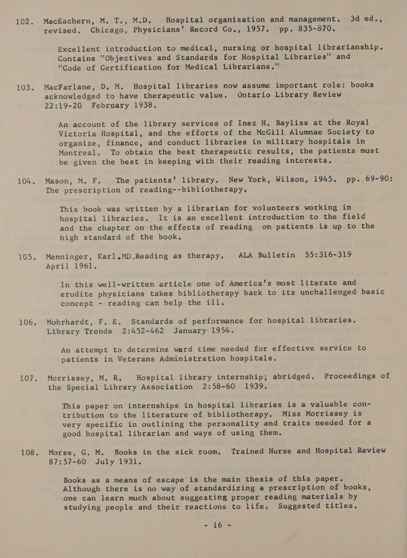LUZ 103. 104, 105. 106. 107 e 108. MacEachern, M. T., M.D. Hospital organization and management, 3d ed., revised. Chicago, Physicians' Record Co., 1957. pp. 835-870. Excellent introduction to medical, nursing or hospital librarianship. Contains Objectives and Standards for Hospital Libraries and Code of Certification for Medical Librarians, MacFarlane, D. M. Hospital libraries now assume important role: books acknowledged to have therapeutic value. Ontario Library Review 22:19-20 February 1938. An account of the library services of Inez H. Bayliss at the Royal Victoria Hospital, and the efforts of the McGill Alumnae Society to organize, finance, and conduct libraries in military hospitals in Montreal. To obtain the best therapeutic results, the patients must be given the best in keeping with their reading interests. Mason, M. F. The patients' library. New York, Wilson, 1945. pp. 69-90: The prescription of reading--bibliotherapy. This book was written by a librarian for volunteers working in hospital libraries. It is an excellent introduction to the field and the chapter on the effects of reading on patients is up to the high standard of the book. Menninger, Karl.MD.Reading as therapy. ALA Bulletin 55:316-319 April 1961. In this well-written article one of America's most literate and erudite physicians takes bibliotherapy back to its unchallenged basic concept - reading can help the ill. Mohrhardt, F. E. Standards of performance for hospital libraries. Library Trends 2:452-462 January 1954. An attempt to determine ward time needed for effective service to patients in Veterans Administration hospitals. Morrissey, M. R. Hospital library internship; abridged. Proceedings of the Special Library Association 2:58-60 1939. This paper on internships in hospital libraries is a valuable con- tribution to the literature of bibliotherapy. Miss Morrissey is very specific in outlining the personality and traits needed for a good hospital librarian and ways of using them. Morse, G. M. Books in the sick room. Trained Nurse and Hospital Review 87:57-60 July 1931. Books as a means of escape is the main thesis of this paper. Although there is no way of standardizing a prescription of books, one can learn much about suggesting proper reading materials by studying people and their reactions to life. Suggested titles. 1 Gn