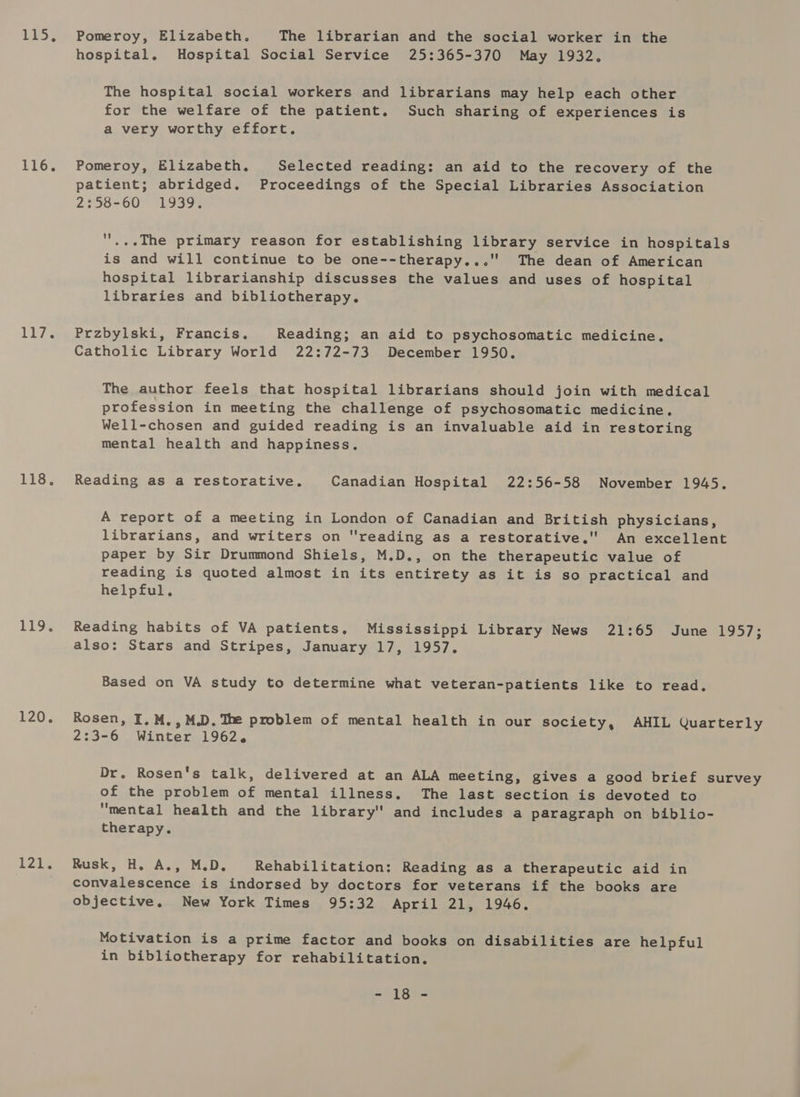 Leos LI. 117. 138), 119% L207, LAR Pomeroy, Elizabeth, The librarian and the social worker in the hospital. Hospital Social Service 25:365-370 May 1932. The hospital social workers and librarians may help each other for the welfare of the patient. Such sharing of experiences is a very worthy effort. Pomeroy, Elizabeth. Selected reading: an aid to the recovery of the patient; abridged. Proceedings of the Special Libraries Association 2:58-60 1939. '...The primary reason for establishing library service in hospitals is and will continue to be one--therapy...' The dean of American hospital librarianship discusses the values and uses of hospital libraries and bibliotherapy. Przbylski, Francis. Reading; an aid to psychosomatic medicine. Catholic Library World 22:72-73 December 1950. The author feels that hospital librarians should join with medical profession in meeting the challenge of psychosomatic medicine, Well-chosen and guided reading is an invaluable aid in restoring mental health and happiness. Reading as a restorative. Canadian Hospital 22:56-58 November 1945. A report of a meeting in London of Canadian and British physicians, librarians, and writers on reading as a restorative.' An excellent paper by Sir Drummond Shiels, M.D., on the therapeutic value of reading is quoted almost in its entirety as it is so practical and helpful. Reading habits of VA patients, Mississippi Library News 21:65 June 1957; also: Stars and Stripes, January 17, 1957. Based on VA study to determine what veteran-patients like to read, Rosen, I, M., M.D. The problem of mental health in our society, AHIL Quarterly 2:3-6 Winter 1962. Dr. Rosen's talk, delivered at an ALA meeting, gives a good brief survey of the problem of mental illness, The last section is devoted to mental health and the library'' and includes a paragraph on biblio- therapy. Rusk, H. A., M.D. Rehabilitation: Reading as a therapeutic aid in convalescence is indorsed by doctors for veterans if the books are objective, New York Times 95:32 April 21, 1946. Motivation is a prime factor and books on disabilities are helpful in bibliotherapy for rehabilitation. “Ay oes