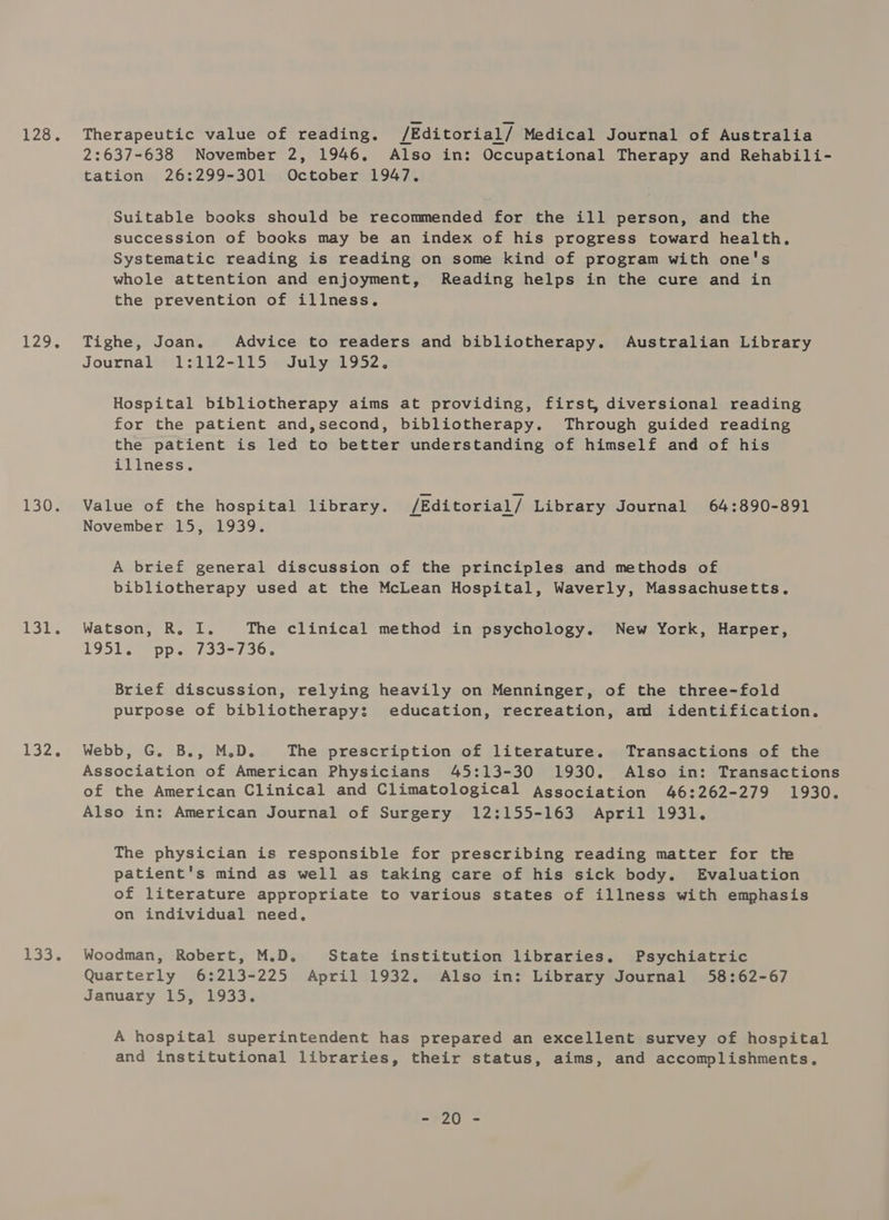 120% 129% 1350s Si, 132. 133. Therapeutic value of reading. /Editorial/ Medical Journal of Australia 2:637-638 November 2, 1946, Also in: Occupational Therapy and Rehabili- tation 26:299-301 October 1947. Suitable books should be recommended for the ill person, and the succession of books may be an index of his progress toward health. Systematic reading is reading on some kind of program with one's whole attention and enjoyment, Reading helps in the cure and in the prevention of illness. Tighe, Joan. Advice to readers and bibliotherapy. Australian Library Journal 1:112-115 July 1952. Hospital bibliotherapy aims at providing, first, diversional reading for the patient and,second, bibliotherapy. Through guided reading the patient is led to better understanding of himself and of his illness. Value of the hospital library. /Editorial/ Library Journal 64:890-891 November 15, 1939. A brief general discussion of the principles and methods of bibliotherapy used at the McLean Hospital, Waverly, Massachusetts. Watson, R, I. The clinical method in psychology. New York, Harper, 1951. pp. 733-736. Brief discussion, relying heavily on Menninger, of the three-fold purpose of bibliotherapy; education, recreation, am identification. Webb, G. B., M.D. The prescription of literature. Transactions of the Association of American Physicians 45:13-30 1930. Also in: Transactions of the American Clinical and Climatological Association 46:262-279 1930. Also in: American Journal of Surgery 12:155-163 April 1931. The physician is responsible for prescribing reading matter for th patient's mind as well as taking care of his sick body. Evaluation of literature appropriate to various states of illness with emphasis on individual need, Woodman, Robert, M.D. State institution libraries. Psychiatric Quarterly 6:213-225 April 1932. Also in: Library Journal 58:62-67 January 15, 1933. A hospital superintendent has prepared an excellent survey of hospital and institutional libraries, their status, aims, and accomplishments. 70 2