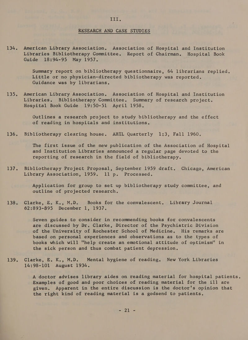 134. 135, 136. a eA 138% 139. Ill. RESEARCH AND CASE STUDIES American Library Association. Association of Hospital and Institution Libraries Bibliotherapy Committee. Report of Chairman, Hospital Book Guide 18:94-95 May 1957. Summary report on bibliotherapy questionnaire, 64 librarians replied. Little or no physician-directed bibliotherapy was reported. Guidance was by librarians. American Library Association. Association of Hospital and Institution Libraries, Bibliotherapy Committee. Summary of research project. Hospital Book Guide 19:50-51 April 1958. Outlines a research project to study bibliotherapy and the effect of reading in hospitals and institutions, Bibliotherapy clearing house. AHIL Quarterly 1;3, Fall 1960. The first issue of the new publication of the Association of Hospital and Institution Libraries announced a regular page devoted to the reporting of research in the field of bibliotherapy. Bibliotherapy Project Proposal, September 1959 draft. Chicago, American Library Association, 1959. 11 p. Processed. Application for group to set up bibliotherapy study committee, and outline of projected research. Clarke, E. K.; M.D. Books for the convalescent. Library Journal 62:893-895 December 1, 1937. Seven guides to consider in recommending books for convalescents are discussed by Dr. Clarke, Director of the Psychiatric Division of the University of Rochester School of Medicine, His remarks are based on personal experiences and observations as to the types of books which will help create an emotional attitude of optimism in the sick person and thus combat patient depression, Clarke, E. K., M.D. Mental hygiene of reading. New York Libraries 14:98-101 August 1934, Examples of good and poor choices of reading material for the ill are given. Apparent in the entire discussion is the doctor's opinion that the right kind of reading material is a godsend to patients.
