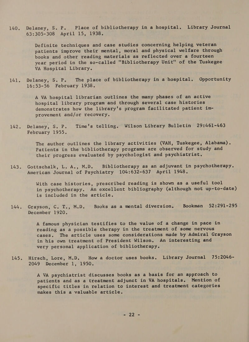 140. 141. 142. 143. 144. 145. Delaney, S. P. Place of bibliotherapy in a hospital. Library Journal 63:305-308 April 15, 1938. Definite techniques and case studies concerning helping veteran patients improve their mental, moral and physical welfare through books and other reading materials as reflected over a fourteen year period in the so-called Bibliotherapy Unit of the Tuskegee VA Hospital Library. Delaney, S. P. The place of bibliotherapy in a hospital. Opportunity 16:53-56 February 1938. A VA hospital librarian outlines the many phases of an active hospital library program and through several case histories demonstrates how the library's program facilitated patient im- provement and/or recovery. Delaney, S. P. Time's telling. Wilson Library Bulletin 29:461-463 February 1955. The author outlines the library activities (VAH, Tuskegee, Alabama). Patients in the bibliotherapy programs are observed for study and their progress evaluated by psychologist and psychiatrist. Gottschalk, L. A., M.D. Bibliotherapy as an adjuvant in psychotherapy. American Journal of Psychiatry 104:632-637 April 1948. With case histories, prescribed reading is shown as a useful tool in psychotherapy. An excellent bibliography (although not up-to-date) is included in the article. Grayson, C. T., M.D. Books as a mental diversion. Bookman 52:291-295 December 1920. A famous physician testifies to the value of a change in pace in reading as a possible therapy in the treatment of some nervous cases. The article uses some considerations made by Admiral Grayson in his own treatment of President Wilson. An interesting and very personal application of bibliotherapy. Hirsch, Lore, M.D. How a doctor uses books. Library Journal 75:2046- 2049 December 1, 1950. A VA psychiatrist discusses books as a basis for an approach to patients and as a treatment adjunct in VA hospitals. Mention of specific titles in relation to interest and treatment categories makes this a valuable article. e972