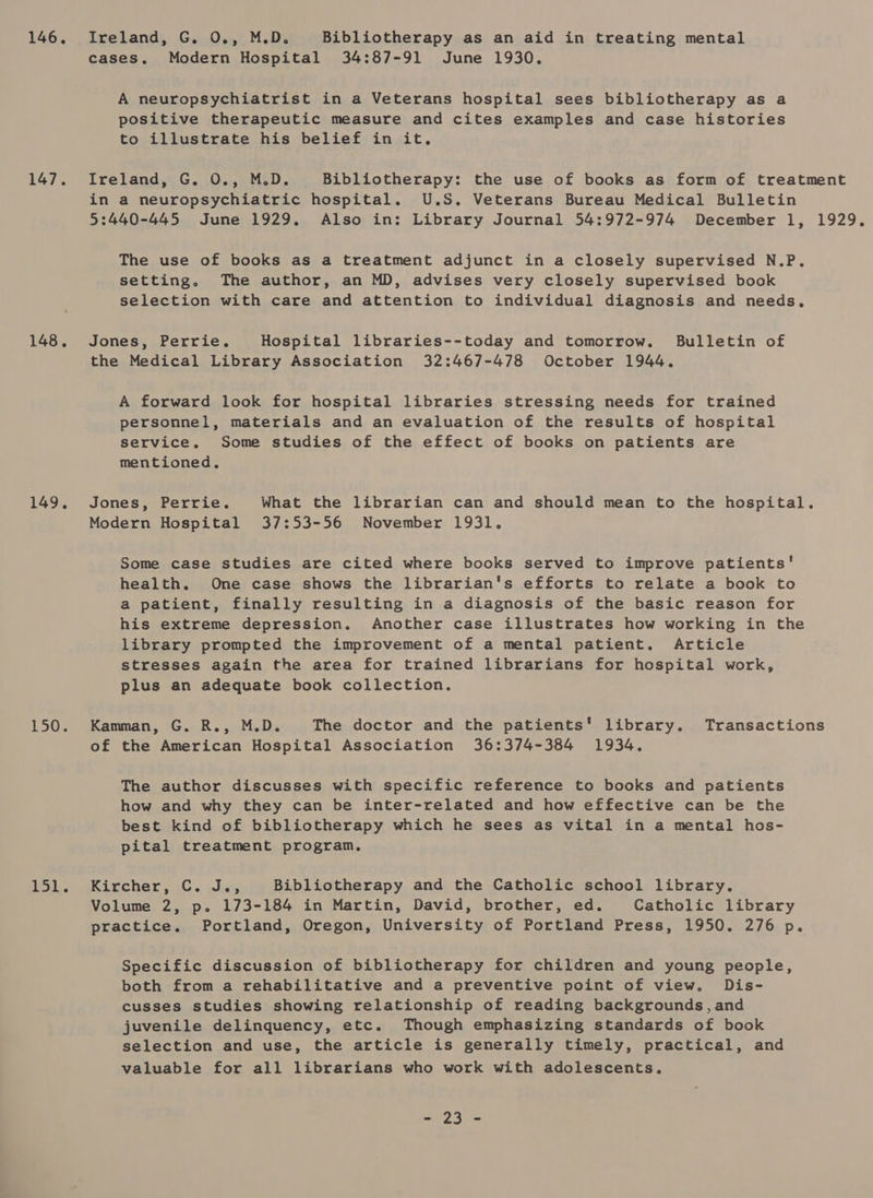 146. Ireland, G. 0., M.D. Bibliotherapy as an aid in treating mental cases. Modern Hospital 34:87-91 June 1930. A neuropsychiatrist in a Veterans hospital sees bibliotherapy as a positive therapeutic measure and cites examples and case histories to illustrate his belief in it, 147. Ireland, G. 0., M.D. Bibliotherapy: the use of books as form of treatment in a neuropsychiatric hospital. U.S. Veterans Bureau Medical Bulletin 5:440-445 June 1929. Also in: Library Journal 54:972-974 December 1, 1929. The use of books as a treatment adjunct in a closely supervised N.P. setting. The author, an MD, advises very closely supervised book selection with care and attention to individual diagnosis and needs, 148. Jones, Perrie. Hospital libraries--today and tomorrow. Bulletin of the Medical Library Association 32:467-478 October 1944. A forward look for hospital libraries stressing needs for trained personnel, materials and an evaluation of the results of hospital service. Some studies of the effect of books on patients are mentioned. 149. Jones, Perrie. What the librarian can and should mean to the hospital. Modern Hospital 37:53-56 November 1931. Some case studies are cited where books served to improve patients' health. One case shows the librarian's efforts to relate a book to a patient, finally resulting in a diagnosis of the basic reason for his extreme depression. Another case illustrates how working in the library prompted the improvement of a mental patient. Article stresses again the area for trained librarians for hospital work, plus an adequate book collection. 150. Kamman, G. R., M.D. The doctor and the patients’ library. Transactions of the American Hospital Association 36:374-384 1934, The author discusses with specific reference to books and patients how and why they can be inter-related and how effective can be the best kind of bibliotherapy which he sees as vital in a mental hos- pital treatment program, fo kh ircher 70 . dia, Bibliotherapy and the Catholic school library, Volume 2, p. 173-184 in Martin, David, brother, ed. Catholic library practice. Portland, Oregon, University of Portland Press, 1950. 276 p. Specific discussion of bibliotherapy for children and young people, both from a rehabilitative and a preventive point of view. Dis- cusses studies showing relationship of reading backgrounds, and juvenile delinquency, etc. Though emphasizing standards of book selection and use, the article is generally timely, practical, and valuable for all librarians who work with adolescents, ee er