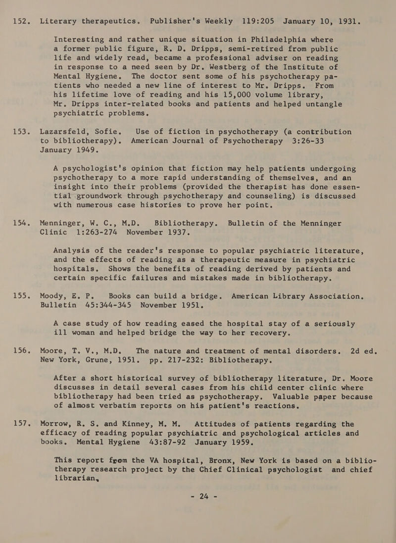 153. 154. 155. 156. Lit Literary therapeutics, Publisher's Weekly 119:205 January 10, 1931. Interesting and rather unique situation in Philadelphia where a former public figure, R. D. Dripps, semi-retired from public life and widely read, became a professional adviser on reading in response to a need seen by Dr. Westberg of the Institute of Mental Hygiene. The doctor sent some of his psychotherapy pa- tients who needed a new line of interest to Mr. Dripps. From his lifetime love of reading and his 15,000 volume library, Mr. Dripps inter-related books and patients and helped untangle psychiatric problems, Lazarsfeld, Sofie. Use of fiction in psychotherapy (a contribution to bibliotherapy). American Journal of Psychotherapy 3:26-33 January 1949. A psychologist's opinion that fiction may help patients undergoing psychotherapy to a more rapid understanding of themselves, and an insight into their problems (provided the therapist has done essen- tial .groundwork through psychotherapy and counseling) is discussed with numerous case histories to prove her point, Menninger, W. C., M.D. Bibliotherapy. Bulletin of the Menninger Clinic 1:263-274 November 1937. Analysis of the reader's response to popular psychiatric literature, and the effects of reading as a therapeutic measure in psychiatric hospitals. Shows the benefits of reading derived by patients and certain specific failures and mistakes made in bibliotherapy. Moody, E. P. Books can build a bridge. American Library Association. Bulletin 45:344-345 November 1951. A case study of how reading eased the hospital stay of a seriously ill woman and helped bridge the way to her recovery. Moore sl. Va,aMeU. The nature and treatment of mental disorders. 2d ed, New York, Grune, 1951. pp. 217-232: Bibliotherapy. After a short historical survey of bibliotherapy literature, Dr. Moore discusses in detail several cases from his child center clinic where bibliotherapy had been tried as psychotherapy. Valuable paper because of almost verbatim reports on his patient's reactions. Morrow, R. S. and Kinney, M. M. Attitudes of patients regarding the efficacy of reading popular psychiatric and psychological articles and books. Mental Hygiene 43:87-92 January 1959, This report fpom the VA hospital, Bronx, New York is based on a biblio- therapy research project by the Chief Clinical psychologist and chief librarian, HON =