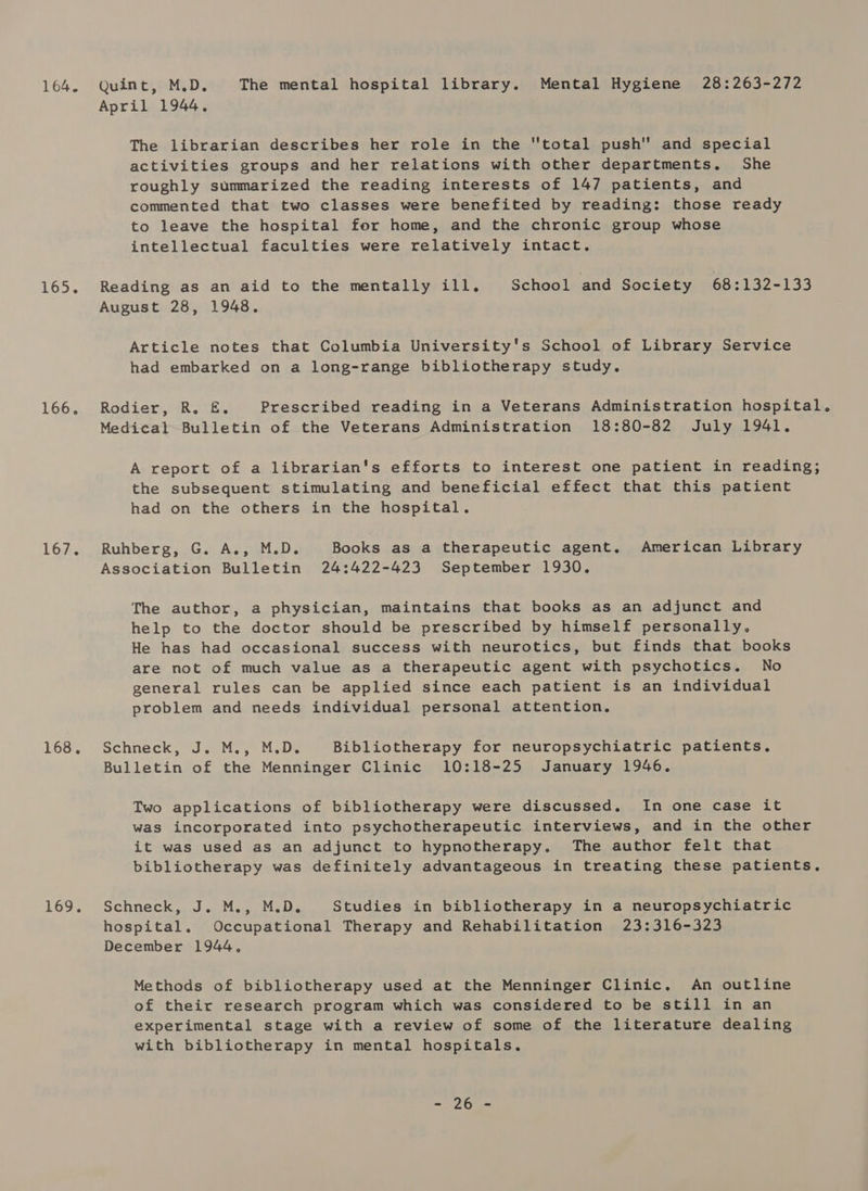 164. Quint, M.D. The mental hospital library. Mental Hygiene 28:263-272 April 1944, The librarian describes her role in the total push and special activities groups and her relations with other departments. She roughly summarized the reading interests of 147 patients, and commented that two classes were benefited by reading: those ready to leave the hospital for home, and the chronic group whose intellectual faculties were relatively intact. 165. Reading as an aid to the mentally ill. School and Society 68:132-133 August 28, 1948. Article notes that Columbia University's School of Library Service had embarked on a long-range bibliotherapy study. 166. Rodier, R. &amp;. Prescribed reading in a Veterans Administration hospital. Medical Bulletin of the Veterans Administration 18:80-82 July 1941. A report of a librarian's efforts to interest one patient in reading; the subsequent stimulating and beneficial effect that this patient had on the others in the hospital. 167. Ruhberg, G. A., M.D. Books as a therapeutic agent. American Library Association Bulletin 24:422-423 September 1930. The author, a physician, maintains that books as an adjunct and help to the doctor should be prescribed by himself personally. He has had occasional success with neurotics, but finds that books are not of much value as a therapeutic agent with psychotics. No general rules can be applied since each patient is an individual problem and needs individual personal attention. 168... Schneck, J. Moy M.De Bibliotherapy for neuropsychiatric patients. Bulletin of the Menninger Clinic 10:18-25 January 1946. Two applications of bibliotherapy were discussed. In one case it was incorporated into psychotherapeutic interviews, and in the other it was used as an adjunct to hypnotherapy. The author felt that bibliotherapy was definitely advantageous in treating these patients. 169. Schneck..J 2M.fo Moo. Studies in bibliotherapy in a neuropsychiatric hospital. Occupational Therapy and Rehabilitation 23:316-323 December 1944, Methods of bibliotherapy used at the Menninger Clinic. An outline of their research program which was considered to be still in an experimental stage with a review of some of the literature dealing with bibliotherapy in mental hospitals. ae Gs