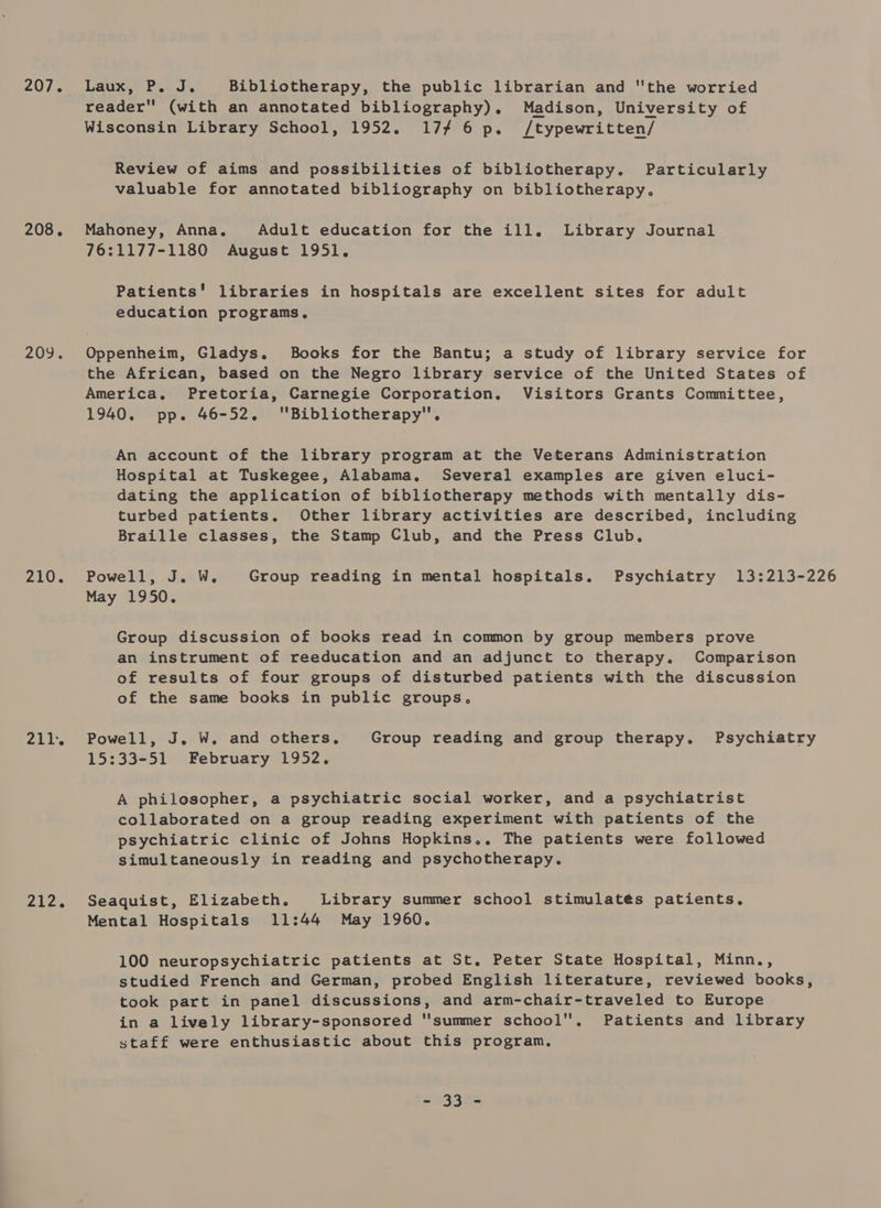 207.5) Leone Pe. Bibliotherapy, the public librarian and the worried reader (with an annotated bibliography). Madison, University of Wisconsin Library School, 1952. 17/4 6 p. /typewritten/ Review of aims and possibilities of bibliotherapy. Particularly valuable for annotated bibliography on bibliotherapy, 208. Mahoney, Anna, Adult education for the ill. Library Journal 76:1177-1180 August 1951. Patients’ libraries in hospitals are excellent sites for adult education programs, 209. Oppenheim, Gladys. Books for the Bantu; a study of library service for the African, based on the Negro library service of the United States of America, Pretoria, Carnegie Corporation. Visitors Grants Committee, 1940. pp. 46-52. Bibliotherapy. An account of the library program at the Veterans Administration Hospital at Tuskegee, Alabama. Several examples are given eluci- dating the application of bibliotherapy methods with mentally dis- turbed patients. Other library activities are described, including Braille classes, the Stamp Club, and the Press Club, 210. Powell, J. W. Group reading in mental hospitals. Psychiatry 13:213-226 May 1950. Group discussion of books read in common by group members prove an instrument of reeducation and an adjunct to therapy. Comparison of results of four groups of disturbed patients with the discussion of the same books in public groups. 211. Powell, J. W. and others, Group reading and group therapy. Psychiatry 15:33-51 February 1952. A philosopher, a psychiatric social worker, and a psychiatrist collaborated on a group reading experiment with patients of the psychiatric clinic of Johns Hopkins.. The patients were followed simultaneously in reading and psychotherapy. 212. Seaquist, Elizabeth. Library summer school stimulatés patients, Mental Hospitals 11:44 May 1960. 100 neuropsychiatric patients at St. Peter State Hospital, Minn., studied French and German, probed English literature, reviewed books, took part in panel discussions, and arm-chair-traveled to Europe in a lively library-sponsored ''summer school. Patients and library staff were enthusiastic about this program, 2533K=