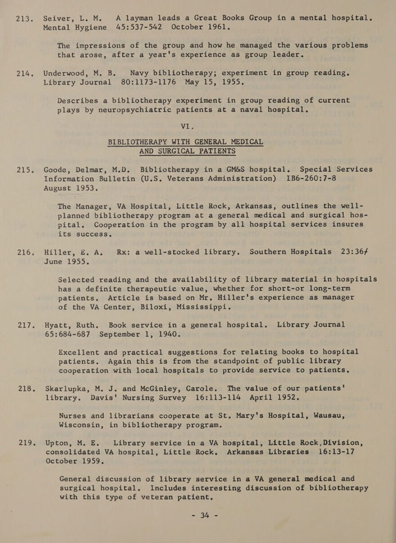 214. 2153 2163 olig 218% 219% Mental Hygiene 45:537-542 October 1961. The impressions of the group and how he managed the various problems that arose, after a year's experience as group leader. Underwood, M. B. Navy bibliotherapy; experiment in group reading. Library Journal 80:1173-1176 May 15, 1955. Describes a bibliotherapy experiment in group reading of current plays by neuropsychiatric patients at a naval hospital. VI. BIBLIOTHERAPY WITH GENERAL MEDICAL AND SURGICAL PATIENTS Goode, Delmar, M.D. Bibliotherapy in a GM&amp;S hospital. Special Services Information Bulletin (U.S. Veterans Administration) I1B6-260:7-8 August 1953. The Manager, VA Hospital, Little Rock, Arkansas, outlines the well- planned bibliotherapy program at a general medical and surgical hos- pital. Cooperation in the program by all hospital services insures its success, Hiller, E, A. Rx: a well-stocked library. Southern Hospitals 23:36} June 1955. . Selected reading and the availability of library material in hospitals has a definite therapeutic value, whether for short-or long-term patients. Article is based on Mr. Hiller's experience as manager of the VA Center, Biloxi, Mississippi. Hyatt, Ruth. Book service in a general hospital, Library Journal 65:684-687 September 1, 1940. Excellent and practical suggestions for relating books to hospital patients. Again this is from the standpoint of public library cooperation with local hospitals to provide service to patients, Skarlupka, M. J. and McGinley, Carole. The value of our patients’ library. Davis' Nursing Survey 16:113-114 April 1952, Nurses and librarians cooperate at St. Mary's Hospital, Wausau, Wisconsin, in bibliotherapy program. Upton, M. E. Library service in a VA hospital, Little Rock,Division, consolidated VA hospital, Little Rock. Arkansas Libraries 16:13-17 October 1959, General discussion of library service in a VA general medical and surgical hospital. Includes interesting discussion of bibliotherapy with this type of veteran patient, ssc 57