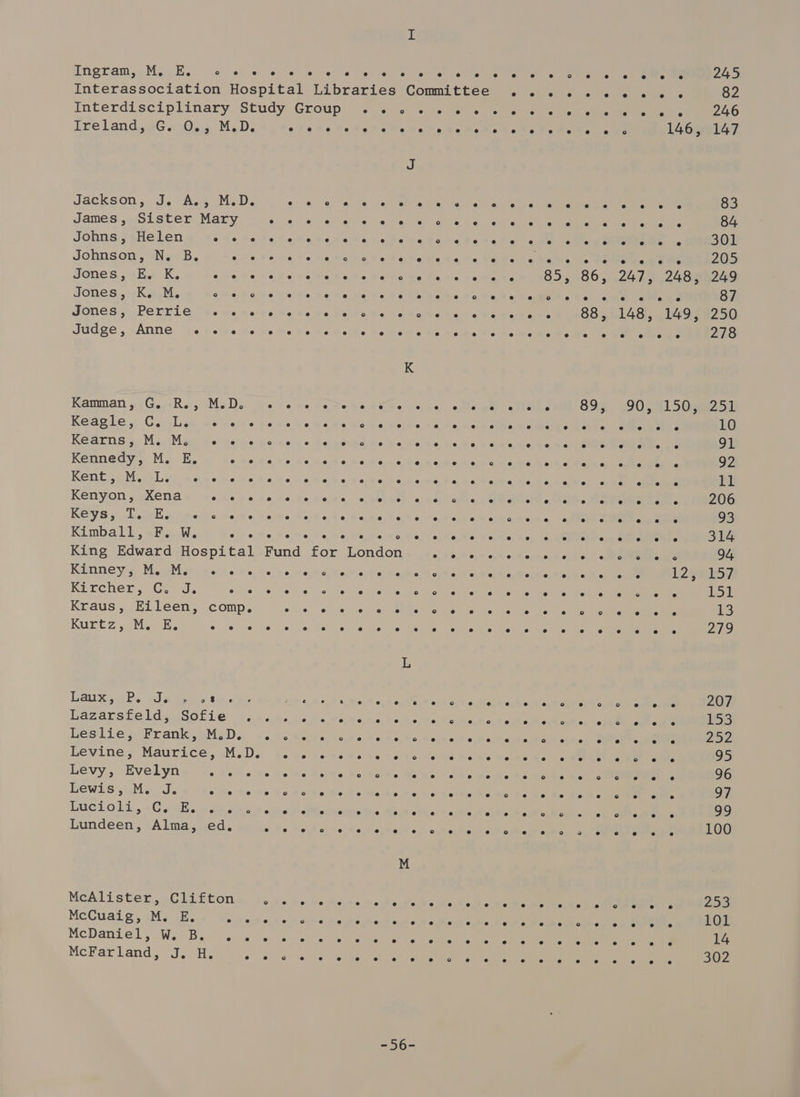 Engram» Mo iE... &lt;&lt; ers TreLand, eG. .0.5 M.D. Jaekson, J. Aas Me D: James, Sister Mary Johns, Helen oe He Johnson, N. B. we Jones, E. K. ake ue Jones, «Ka. owe 8 Jones, Perrie .. . Judge, Anne ... .« Kamman, G. R., M.D. Keagle, Giosliy desea Kearns &gt; MiiMae asus ac Kennedy, M. E. oe Kents Migs aelee be as Kenyon, Xena ode re KGYS jh. liconli diene Meme Kimball, F. W. ste King Edward Hospital Kinney: MoM ai wert. Kircher,—G. J. ous Kraus, Eileen, comp. Kuntz. etl cactis Can Laux aR. 20a a4) 2 tine Lazarsfeld, Sofie . Leslie, Frank, M.D. Levine, Maurice, M.D. Levy, Evelyn shee Lewis, M. J. o he He LuGcLOl1., «Cae sie ies Lundeen, Alma, ed, McAlister, Clifton MeCuaig. aM ack. ue McDaniel sWis5 lee McFarland, J. H. ° J e e e e e e e ° e e e e ° e e e e es e e e ° e es e e o e e ce e ® e e e e e e e e e e e e L —oy= e ° e e e es e e e e e e e e e e 85, °o e e e e e e e e e e e e e e e e e e e es e e e e e @ oS e e e ° o eo e e ° e e e ° ° e ° e e e e e e se e 86, 88, e e oO e e e e e e e e e e e ° e e e e e ° ° e e e e e e e e e ° e e e e 2 e e e ° e e e e e e e e e e e ° e e e e e e Aye 148, e e e e e e e e e e e e e ° ° ° e e e e e e e e e e e e e ° oe e e e e e e e ° e e e e e e e 124