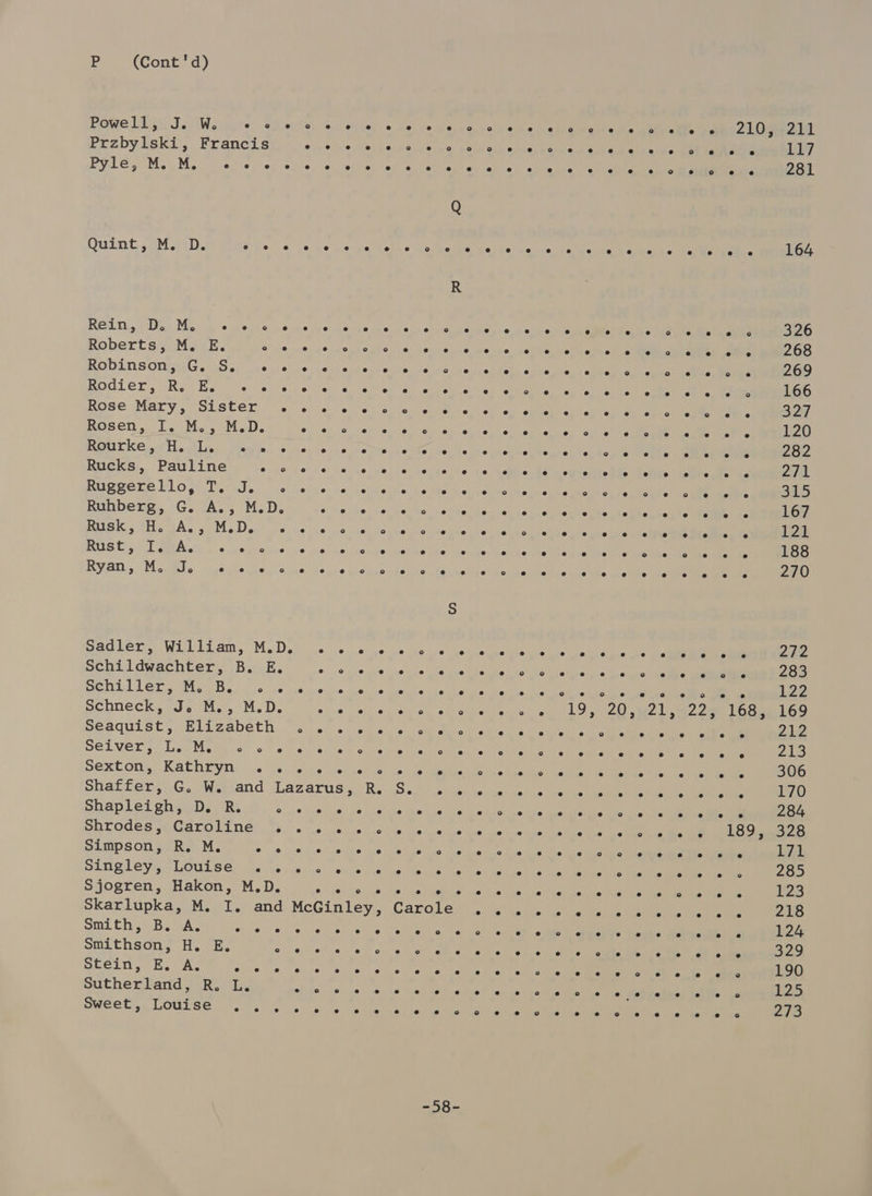 Powe Lis JesIWeiuure sis Przbylski, Francis Pyle, M. M. e e e e Quint, 3MatD. eters RG, Va Mosk «mente s Roberts, M. E. hae RobinsonguG. wS. seus BOdLEr, Ree Eun isetreurs Rose Mary, Sister . ROSen . ls Me sue l. Rourke. a. ila, Neale. 6 Rucks, Pauline «pis Reegere Plo st Tids: «« Ruhberg, G. A., M.D. RUSK. tHesA. sph D en ne RUS (57 TAs sc casunoviee Ryan, M. J. e e 9 ° Sadler, William, M.D. Schildwachter, B. E. send ler sy Meubs, clic Schneck, J. M., M.D. Seaquist, Elizabeth SOLVER, Lea Mismhrs 0 Sextom, Kathryn .') e e e e e Shapleigh, D. R. ° Shrodes, Caroline . Simpson, R. M. wine Singley, Louise .. Sjogren, Hakon, M.D. Skarlupka, M. I. and sid Choe Be wie shyeare Smithson, H. E. ° stein, EB. A; opie ten Sutherland, R. L. Sweet:,. Louise ~.) .. McGinley, =58= ° ° o e @ e 2 a e e e e e e e e es e e °o e e e e e e e e e e e e e e e e e e ° e 19, e e e e © e e e e e e e e e e e e e e e ° e e e e e e oO e e e e e e e e e ro} e e e e se e e e td e e e ° e e e e e e e e e e s e e e es e e ° e 20, e e e e e e e es e ° e e ° 2° e ° e es e e e e ° e e e e e e Oo ° e e e e ° e e e 8 e e e eo e es e ° e e e e e e ° e e e e e e e e e e e ° e e e 216 e e e e e e e e e e e e e e e e e e e e e e ° e ° e e e e e 226 210, e e e e e e e ° e e ° e e ° e e e e e e e e e e e e e © e e e e e e a e e e e ° e e e e e e e e e 2 e ° e ° 211 Ly 281 164 326 268 269 166 327 120 282 271 BE 167 12k 188 270 222 283 122 169 212 yas) 306 170 284 328 171 285 23 218 124 329 190 125 2/5