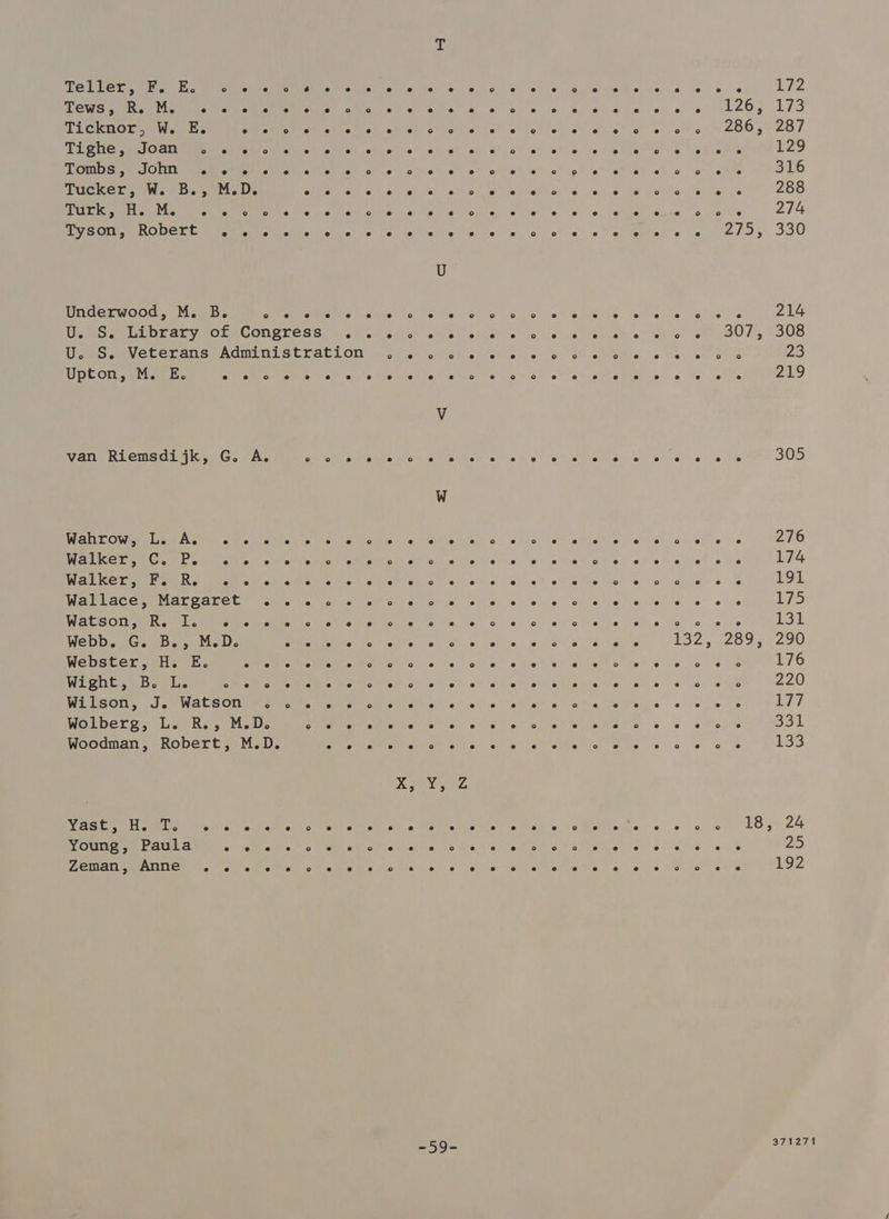ee eee See Mesa MEsee sie) ce i fe. 4) Ss 0d «2 8) Suess 6's ee VLI2 Pets ea eee en ee gl ce gto gs? ots te psa pe sles L265 173 Ticknor, W. E. SU MM aE Sire NG oA! oN eto tek ot g hoe) e? wh e® 0) e ear 2O0,ROT TONG Me OSTSEE ey Peat oth Chico RAo Bist chial or oi at 0) oh lo 07 oi as « hethertdte bet emer Ge LZ9 Py See) ae Gp aMee EARN, ole ig! oh tl chiiet a! o> eet is et gio” ot et ot o a ebts <2 SLE Tucker, W. B., M.D. Aas ee Pe PP ar gd em Sa 288 Pr ila UL ehe ate Cube is «6 pie tenis” o.e si voik'o/\ e166 6 0. ane! sda oe Je he 274 ey em OT me Meme eel ell elise) sce deri e le Re,’ s) 6 Je) 00 2 elites « te 2hts. 330 Underwood, M. Be ° e e e e e e ° e e °o ° 2° ° Ss e e e e e e ° e e 214 ee ea arte CONET CRS: Wet cut ks” aNedls Wek ato) s Ve) ee ae et ets oe 007;, 7308 DO SEN CCET AL SR AON a SEP atd ON woe ot to tig 8c vet oe: o> BM ews beret bale 23 Upton, M. E. e e °o e e e e e e e e e J e ° e e e e s e e e e e e 219 van Riemsdi jk, G. A. ° ° e e e ° e e e e e » ® e e e e e f e e e e 305 Not Oni seh Cee car. ode Ves bie casey. 6 Vellisitia #0) ohco let oMietie oS! Gg eke os 276 eee (ni els ah AT Gee aD sit nil <'t¥e Wetne!- w+ edie ote of # \-tel oie 174 ee CIE Ce che C Acs Oe Seep oho nelle ® 2 ce hin’ Gd euler e's 191 Weaver mM er Onre te Mire let ated «oof abs oe) \.'o Je on eae) ia fee 6: @ ie 175 eS OLE eee or eee A Pre Easi vot fe) two Me lie! a. «..6:) obec he \ sy 0 cfe (6 one ow Webb. G. B., M.D. Ee Me GRE Ca ees Ee ct 132) 2 Oe Ze Webster, H. E. Pe eM Mn ce gee 5 os Beh eh Ge te? eee ee 176 ee Cn ee ad I aes sl Se ce UN) ka ge ae te oaeb. | 2220 WisOne ol SRM ACS OTe eee Ge ee eee bc cl eh atistict ctieWenps 0} 0% ots 177 Wolberg, L. R., M.D. ote roa ERIE Sek Bey ONO CA cy cy ie a ar Bs B31 Woodman, Robert, M.D. oe LA, AES 2 POO Ae oa aie “ee mm ale ae 133 Yast > eke Ts e e e e e ° e e id e e e e e e es e e ° e e e e e 2 ° 18 3 24 Young > Paula e e es e ° e e ° e e e ° e e e ° ° so e e e e e e e e 25 Zeman 3 Anne e e 2 e e ° e es e ° e e e e e e e e e e e e es ° ° e e LOZ -59- S71 271