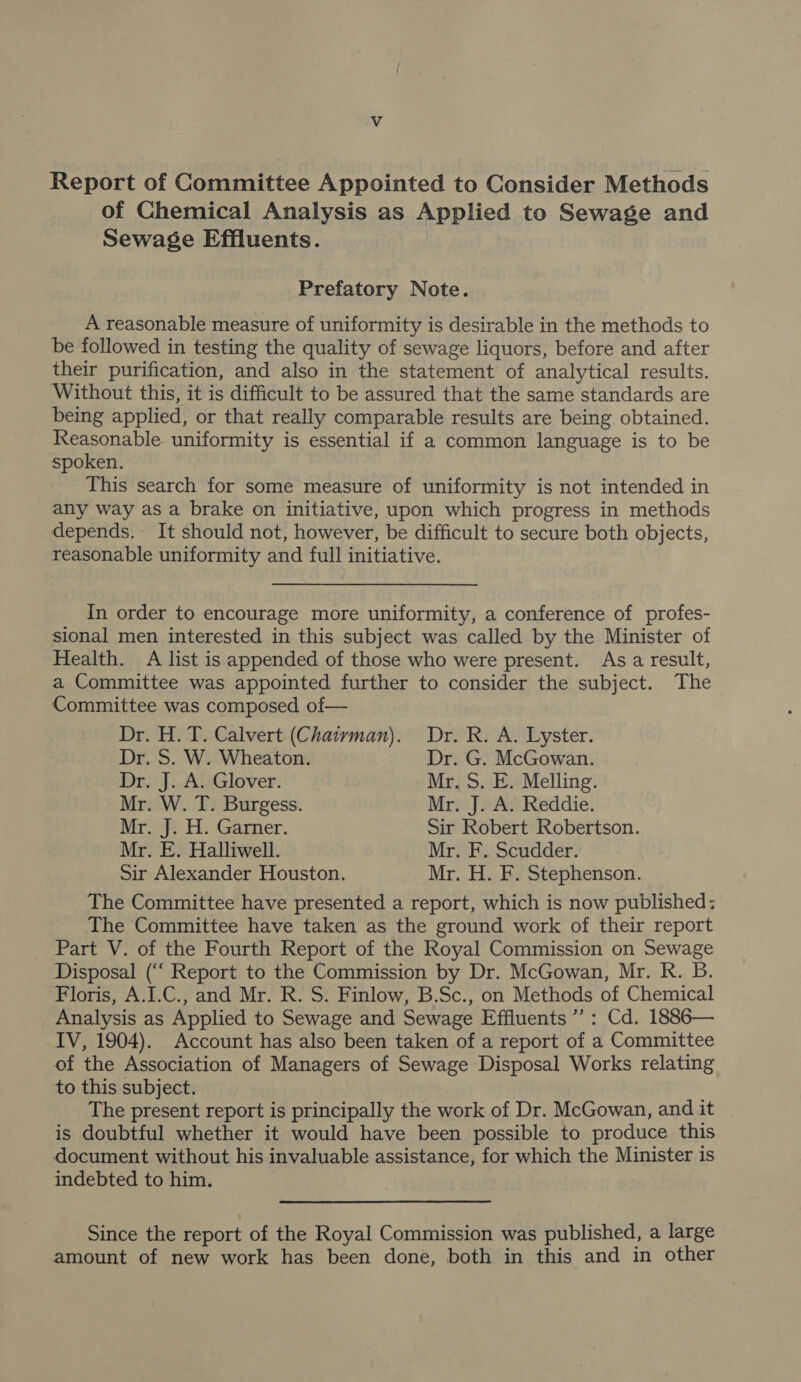 Report of Committee Appointed to Consider Methods of Chemical Analysis as Applied to Sewage and Sewage Effluents. Prefatory Note. A reasonable measure of uniformity is desirable in the methods to be followed in testing the quality of sewage liquors, before and after their purification, and also in the statement of analytical results. Without this, it is difficult to be assured that the same standards are being applied, or that really comparable results are being obtained. Reasonable uniformity is essential if a common language is to be spoken. This search for some measure of uniformity is not intended in any way as a brake on initiative, upon which progress in methods depends. It should not, however, be difficult to secure both objects, reasonable uniformity and full initiative. In order to encourage more uniformity, a conference of profes- sional men interested in this subject was called by the Minister of Health. A list is appended of those who were present. As a result, a Committee was appointed further to consider the subject. The Committee was composed of— Dr. H. T. Calvert (Chairvman). Dr. R. A. Lyster. Dr. S. W. Wheaton. Dr. G. McGowan. Dr. J. A. Glover. Mr. S. E. Melling. Mr. W. T. Burgess. Mr. J. A. Reddie. Mr. J. H. Garner. Sir Robert Robertson. Mr. E. Halliwell. Mr. F. Scudder. Sir Alexander Houston. Mr. H. F. Stephenson. The Committee have presented a report, which is now published; The Committee have taken as the ground work of their report _ Part V. of the Fourth Report of the Royal Commission on Sewage Disposal (“‘ Report to the Commission by Dr. McGowan, Mr. R. B. Floris, A.I.C., and Mr. R. S. Finlow, B.Sc., on Methods of Chemical Analysis as Applied to Sewage and Sewage Effluents ”’: Cd. 1886— IV, 1904). Account has also been taken of a report of a Committee of the Association of Managers of Sewage Disposal Works relating to this subject. The present report is principally the work of Dr. McGowan, and it is doubtful whether it would have been possible to produce this document without his invaluable assistance, for which the Minister is indebted to him. Since the report of the Royal Commission was published, a large amount of new work has been done, both in this and in other