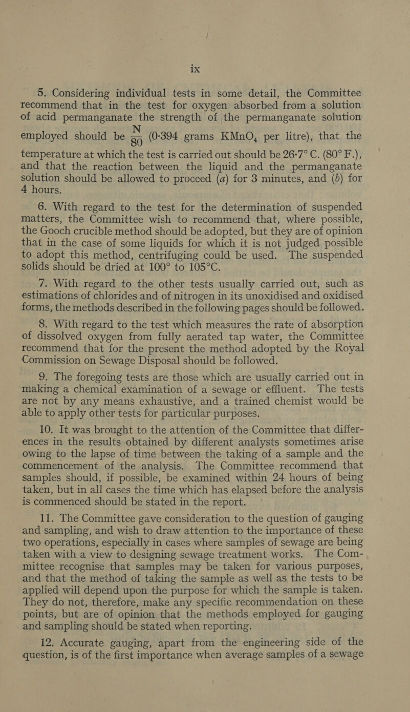 5. Considering individual tests in some detail, the Committee recommend that in the test for oxygen absorbed from a solution of acid permanganate the strength of the permanganate solution employed should be . (0-394 grams KMnO, per litre), that the temperature at which the test is carried out should be 26:7° C. (80° F.), and that the reaction between the liquid and the permanganate solution should be allowed to proceed (a) for 3 minutes, and (0) for 4 hours. 6. With regard to the test for the determination of suspended matters, the Committee wish to recommend that, where possible, the Gooch crucible method should be adopted, but they are of opinion that in the case of some liquids for which it is not judged possible to adopt this method, centrifuging could be used. The suspended solids should be dried at 100° to 105°C. 7. With regard to the other tests usually carried out, such as estimations of chlorides and of nitrogen in its unoxidised and oxidised forms, the methods described in the following pages should be followed. 8. With regard to the test which measures the rate of absorption of dissolved oxygen from fully aerated tap water, the Committee recommend that for the present the method adopted by the Royal Commission on Sewage Disposal should be followed. 9. The foregoing tests are those which are usually carried out in making a chemical examination of a sewage or effluent. The tests are not by any means exhaustive, and a trained chemist would be able to apply other tests for particular purposes. 10. It was brought to the attention of the Committee that differ- ences in the results obtained by different analysts sometimes arise owing to the lapse of time between the taking of a sample and the commencement of the analysis. The Committee recommend that samples should, if possible, be examined within 24 hours of being taken, but in all cases the time which has elapsed before the analysis is commenced should be stated in the report. 11. The Committee gave consideration to the question of gauging and sampling, and wish to draw attention to the importance of these two operations, especially in cases where samples of sewage are being taken with a view to designing sewage treatment works. The Com- mittee recognise that samples may be taken for various purposes, and that the method of taking the sample as well as the tests to be applied will depend upon the purpose for which the sample is taken. They do not, therefore, make any specific recommendation on these points, but are of opinion that the methods employed for gauging and sampling should be stated when reporting. 12. Accurate gauging, apart from the engineering side of the question, is of the first importance when average samples of a sewage