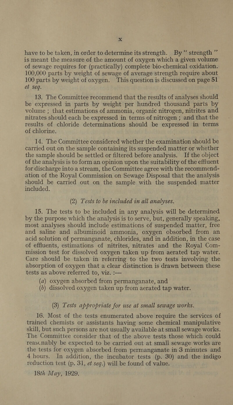 have to be taken, in order to determine its strength. By “ strength ”’ is meant the measure of the amount of oxygen which a given volume of sewage requires for (practically) complete bio-chemical oxidation. 100,000 parts by weight of sewage of average strength require about 100 parts by weight of oxygen. This question is discussed on page 51 et seq. 13. The Committee recommend that the results of analyses should be expressed in parts by weight per hundred thousand parts by volume ; that estimations of ammonia, organic nitrogen, nitrites and nitrates should each be expressed in terms of nitrogen ; and that the results of chloride determinations should be expressed in terms of chlorine. 14. The Committee considered whether the examination should be carried out on the sample containing its suspended matter or whether the sample should be settled or filtered before analysis. If the object of the analysis is to form an opinion upon the suitability of the effluent for discharge into a stream, the Committee agree with the recommend- ation of the Royal Commission on Sewage Disposal that the analysis should be carried out on the sample with the suspended matter included. (2) Tests to be included in all analyses. 15. The tests to be included in any analysis will be determined by the purpose which the analysis is to serve, but, generally speaking, most analyses should include estimations of suspended matter, free and saline and albuminoid ammonia, oxygen obsorbed from an acid solution of permanganate, chlorides, and in addition, in the case of effluents, estimations of nitrites, nitrates and the Royal Com- mission test for dissolved oxygen taken up from aerated tap water. Care should be taken in referring to the two tests involving the absorption of oxygen that a clear distinction is drawn between these tests as above referred to, viz. :— (a) oxygen absorbed from permanganate, and (0) dissolved oxygen taken up from aerated tap water. (3) Tests appropriate for use at small sewage works. 16. Most of the tests enumerated above require the services of trained chemists or assistants having some chemical manipulative skill, but such persons are not usually available at small sewage works. The Committee consider that of the above tests those which could reastnably be expected to be carried out at small sewage works are the tests for oxygen absorbed from permanganate in 3 minutes and 4 hours. In addition, the incubator tests (p. 30) and the indigo reduction test (p. 31, et seg.) will be found of value. 18th May, 1929.