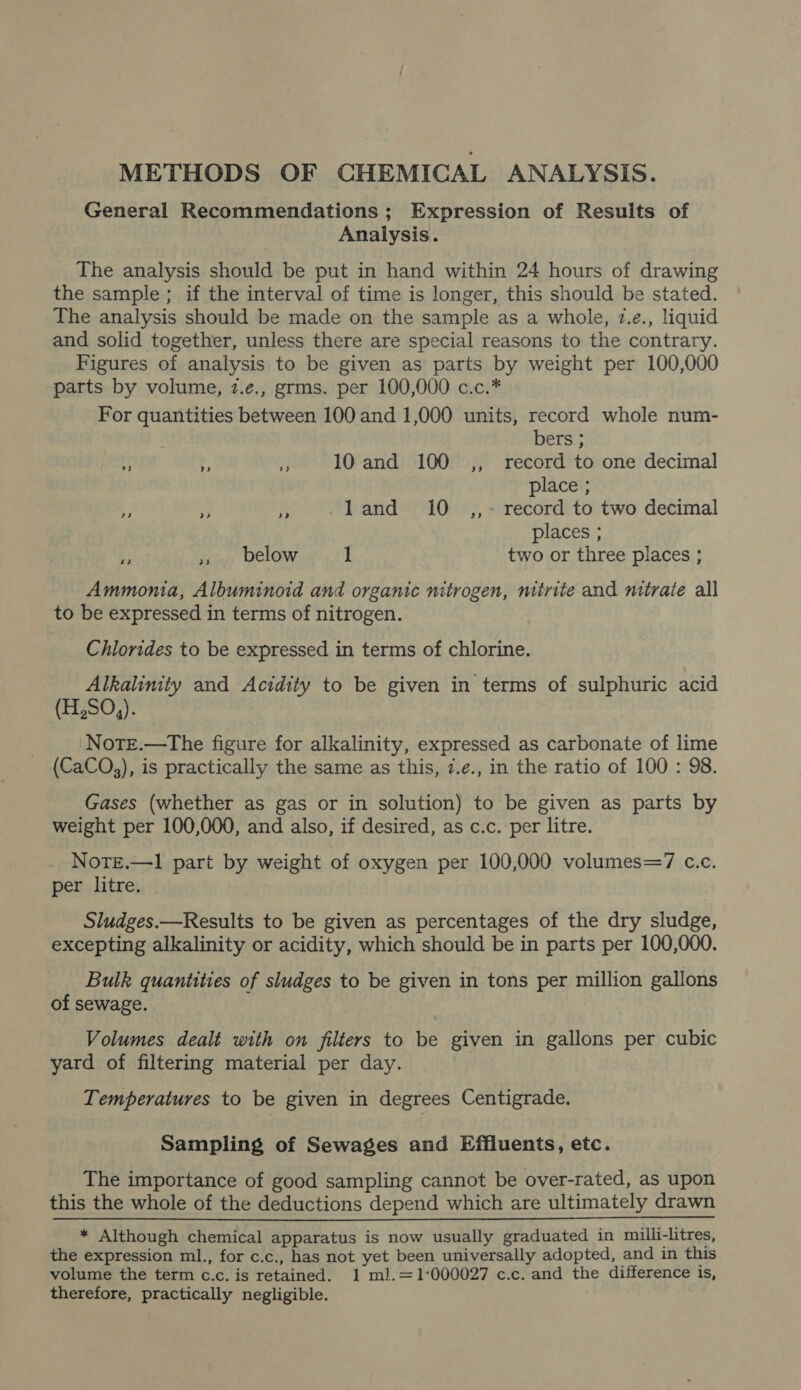 METHODS OF CHEMICAL ANALYSIS. General Recommendations ; Expression of Results of Analysis. The analysis should be put in hand within 24 hours of drawing the sample ; if the interval of time is longer, this should be stated. The analysis should be made on the sample as a whole, 7.e., liquid and solid together, unless there are special reasons to the contrary. Figures of analysis to be given as parts by weight per 100,000 parts by volume, 7.e., grms. per 100,000 c.c.* For quantities between 100 and 1,000 units, record whole num- bers ; 4 r, i 10 and 100 ,, record to one decimal place ; 3  Fy land 10 ,,~- record to two decimal places ; e » below 1 two or three places ; Ammonia, Albuminoid and organic nitrogen, mtrite and nitrate all to be expressed in terms of nitrogen. Chlorides to be expressed in terms of chlorine. Alkalinity and Acidity to be given in terms of sulphuric acid (H,SO,). Note.—tThe figure for alkalinity, expressed as carbonate of lime (CaCO,), is practically the same as this, 7.e., in the ratio of 100 : 98. Gases (whether as gas or in solution) to be given as parts by weight per 100,000, and also, if desired, as c.c. per litre. Note.—1 part by weight of oxygen per 100,000 volumes=7 c.c. per litre. Sludges.—Results to be given as percentages of the dry sludge, excepting alkalinity or acidity, which should be in parts per 100,000. Bulk quanitties of sludges to be given in tons per million gallons of sewage. Volumes dealt with on filters to be given in gallons per cubic yard of filtering material per day. Temperatures to be given in degrees Centigrade. Sampling of Sewages and Effiuents, etc. The importance of good sampling cannot be over-rated, as upon this the whole of the deductions depend which are ultimately drawn * Although chemical apparatus is now usually graduated in milli-litres, the expression ml., for c.c., has not yet been universally adopted, and in this volume the term c.c. is retained. 1 ml.=1°000027 c.c. and the difference is, therefore, practically negligible.