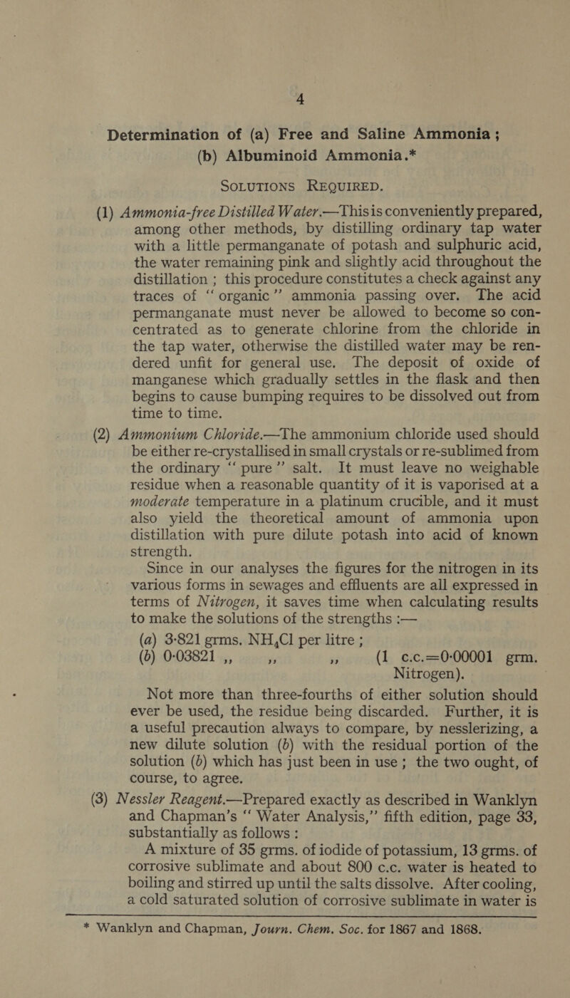 Determination of (a) Free and Saline Ammonia ; (b) Albuminoid Ammonia.* SOLUTIONS REQUIRED. (1) Ammonia-free Distilled W ater. —Thisis conveniently prepared, among other methods, by distilling ordinary tap water with a little permanganate of potash and sulphuric acid, the water remaining pink and slightly acid throughout the distillation ; this procedure constitutes a check against any traces of ‘‘ organic”? ammonia passing over. The acid permanganate must never be allowed to become so con- centrated as to generate chlorine from the chloride in the tap water, otherwise the distilled water may be ren- dered unfit for general use. The deposit of oxide of manganese which gradually settles in the flask and then begins to cause bumping requires to be dissolved out from time to time. (2) Ammonium Chioride.x—The ammonium chloride used should be either re-crystallised in small crystals or re-sublimed from the ordinary “‘ pure”’ salt. It must leave no weighable residue when a reasonable quantity of it is vaporised at a moderate temperature in a platinum crucible, and it must also yield the theoretical amount of ammonia upon distillation with pure dilute potash into acid of known strength. Since in our analyses the figures for the nitrogen in its various forms in sewages and effluents are all expressed in terms of Nitrogen, it saves time when calculating results to make the solutions of the strengths :-— (a) 3-821 grms, NH,Cl per litre ; (0) 0-03821 ,, y 6 (1 c.c.=0-00001 grm. Nitrogen). Not more than three-fourths of either solution should ever be used, the residue being discarded. Further, it is a useful precaution always to compare, by nesslerizing, a new dilute solution (0) with the residual portion of the solution (b) which has just been in use; the two ought, of course, to agree. (3) Nessler Reagent.—Prepared exactly as described in Wanklyn and Chapman’s “‘ Water Analysis,’’ fifth edition, page 33, substantially as follows : A mixture of 35 grms. of iodide of potassium, 13 grms. of corrosive sublimate and about 800 c.c. water is heated to boiling and stirred up until the salts dissolve. After cooling, a cold saturated solution of corrosive sublimate in water is  * Wanklyn and Chapman, Journ. Chem. Soc. for 1867 and 1868.