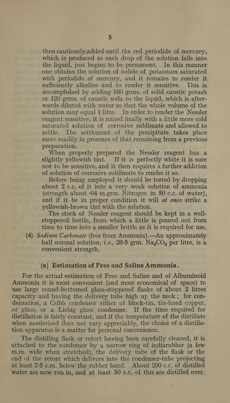 then cautiouslyiadded until the red periodide of mercury, which is produced as each drop of the solution falls into the liquid, just begins to be permanent. In this manner one obtains the solution of iodide of potassium saturated with periodide of mercury, and it remains to render it sufficiently alkaline and to render it sensitive. This is accomplished by adding 160 grms. of solid caustic potash or 120 grms. of caustic soda to the liquid, which is after- wards diluted with water so that the whole volume of the solution may equal 1 litre. In order to render the Nessler reagent sensitive, it is mixed finally with a little more cold saturated solution of corrosive sublimate and allowed to settle. The settlement of the precipitate takes place more readily in presence of that remaining from a previous preparation. When properly prepared the Nessler reagent has a slightly yellowish tint. If it is perfectly white it is sure not to be sensitive, and it then requires a further addition of solution of corrosive sublimate to render it so. Before being employed it should be tested by dropping about 2 c.c. of it into a very weak solution of ammonia (strength about :04 m.grm. Nitrogen in 50 c.c. of water), and if it be in proper condition it will at once strike a yellowish-brown tint with the solution. The stock of Nessler reagent should be kept in a well- stoppered bottle, from which a little is poured out from time to time into a smaller bottle as it is required for use. (4) Sodium Carbonate (free from Ammonia).—An approximately half normal solution, 7.e., 26-5 grm. Na,CO, per litre, is a convenient strength. (a) Estimation of Free and Saline Ammonia. For the actual estimation of Free and Saline and of Albuminoid Ammonia it is most convenient (and most economical of space) to use large round-bottomed glass-stoppered flasks of about 2 litres capacity and having the delivery tube high up the neck; for con- densation, a Cribb condenser either of block-tin, tin-lined copper, or glass, or a Liebig glass condenser. If the time required for distillation is fairly constant, and if the temperature of the distillate when nesslerized does not vary appreciably, the choice of a distilla- tion apparatus is a matter for personal convenience. The distilling flask or retort having been carefully cleaned, it is attached to the condenser by a narrow ring of indiarubber (a few m.m. wide when stretched), the delivery tube of the flask or the end of the retort which delivers into the condenser-tube projecting at least 2-5 c.m. below the rubber band. About 200 c.c. of distilled water are now run in, and at least 50 c.c. of this are distilled over.