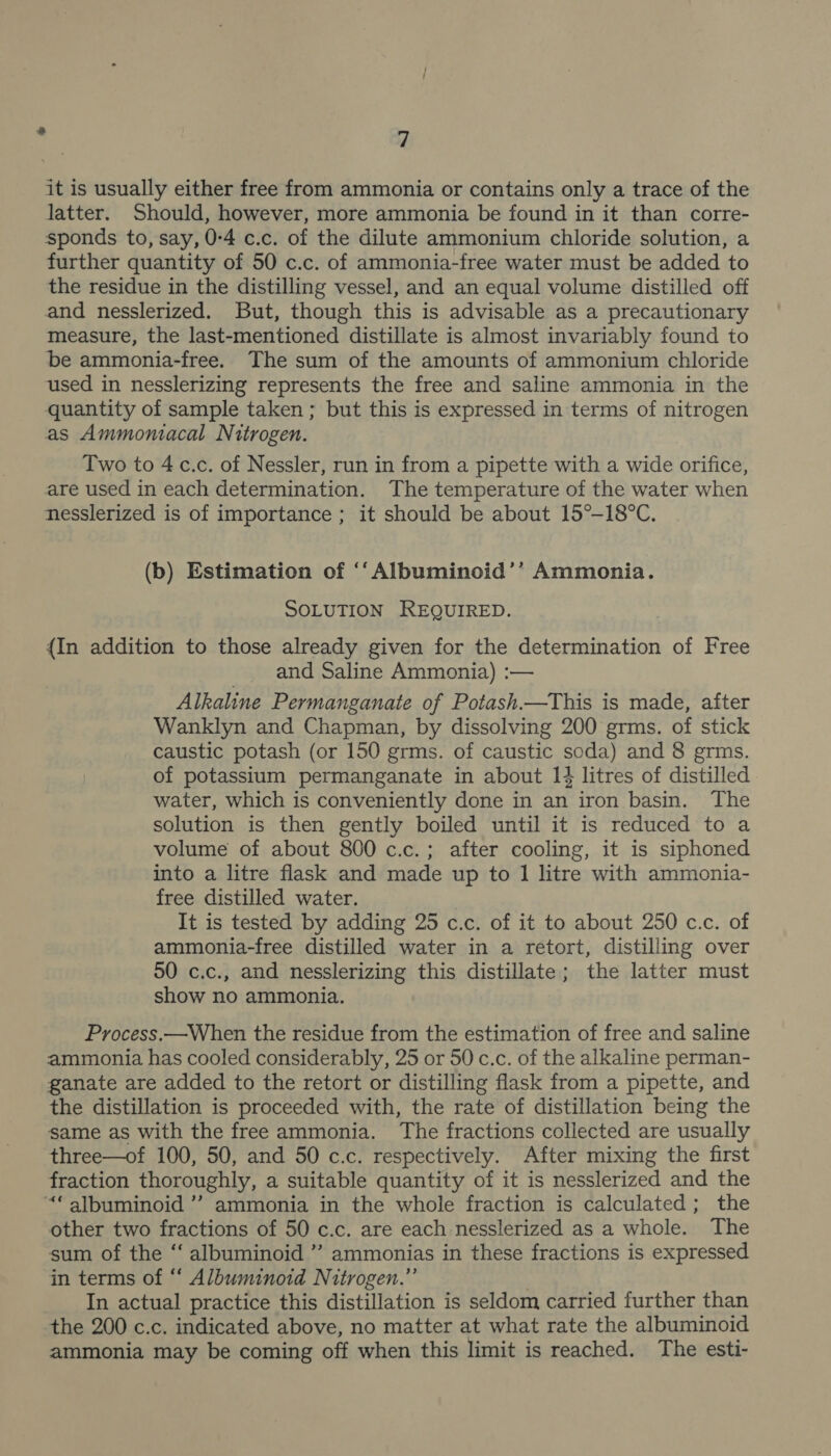 it is usually either free from ammonia or contains only a trace of the latter. Should, however, more ammonia be found in it than corre- sponds to, say, 0:4 c.c. of the dilute ammonium chloride solution, a further quantity of 50 c.c. of ammonia-free water must be added to the residue in the distilling vessel, and an equal volume distilled off and nesslerized. But, though this is advisable as a precautionary measure, the last-mentioned distillate is almost invariably found to be ammonia-free. The sum of the amounts of ammonium chloride used in nesslerizing represents the free and saline ammonia in the quantity of sample taken ; but this is expressed in terms of nitrogen as Ammontacal Nitrogen. Two to 4c.c. of Nessler, run in from a pipette with a wide orifice, are used in each determination. The temperature of the water when nesslerized is of importance ; it should be about 15°-18°C. (b) Estimation of ‘‘Albuminoid’’ Ammonia. SOLUTION REQUIRED. {In addition to those already given for the determination of Free and Saline Ammonia) :— Alkaline Permanganate of Potash.—This is made, after Wanklyn and Chapman, by dissolving 200 grms. of stick caustic potash (or 150 grms. of caustic soda) and 8 germs. of potassium permanganate in about 14 litres of distilled water, which is conveniently done in an iron basin. The solution is then gently boiled until it is reduced to a volume of about 800 c.c.; after cooling, it is siphoned into a litre flask and made up to 1 litre with ammonia- free distilled water. It is tested by adding 25 c.c. of it to about 250 c.c. of ammonia-free distilled water in a retort, distilling over 50 c.c., and nesslerizing this distillate; the latter must show no ammonia. Process.—When the residue from the estimation of free and saline ammonia has cooled considerably, 25 or 50 c.c. of the alkaline perman- ganate are added to the retort or distilling flask from a pipette, and the distillation is proceeded with, the rate of distillation being the same as with the free ammonia. The fractions collected are usually three—of 100, 50, and 50 c.c. respectively. After mixing the first fraction thoroughly, a suitable quantity of it is nesslerized and the “ albuminoid ’”’ ammonia in the whole fraction is calculated; the other two fractions of 50 c.c. are each nesslerized as a whole. The sum of the ‘‘ albuminoid ” ammonias in these fractions is expressed in terms of “‘ Albuminoid Nitrogen.” In actual practice this distillation is seldom carried further than the 200 c.c. indicated above, no matter at what rate the albuminoid ammonia may be coming off when this limit is reached. The esti-