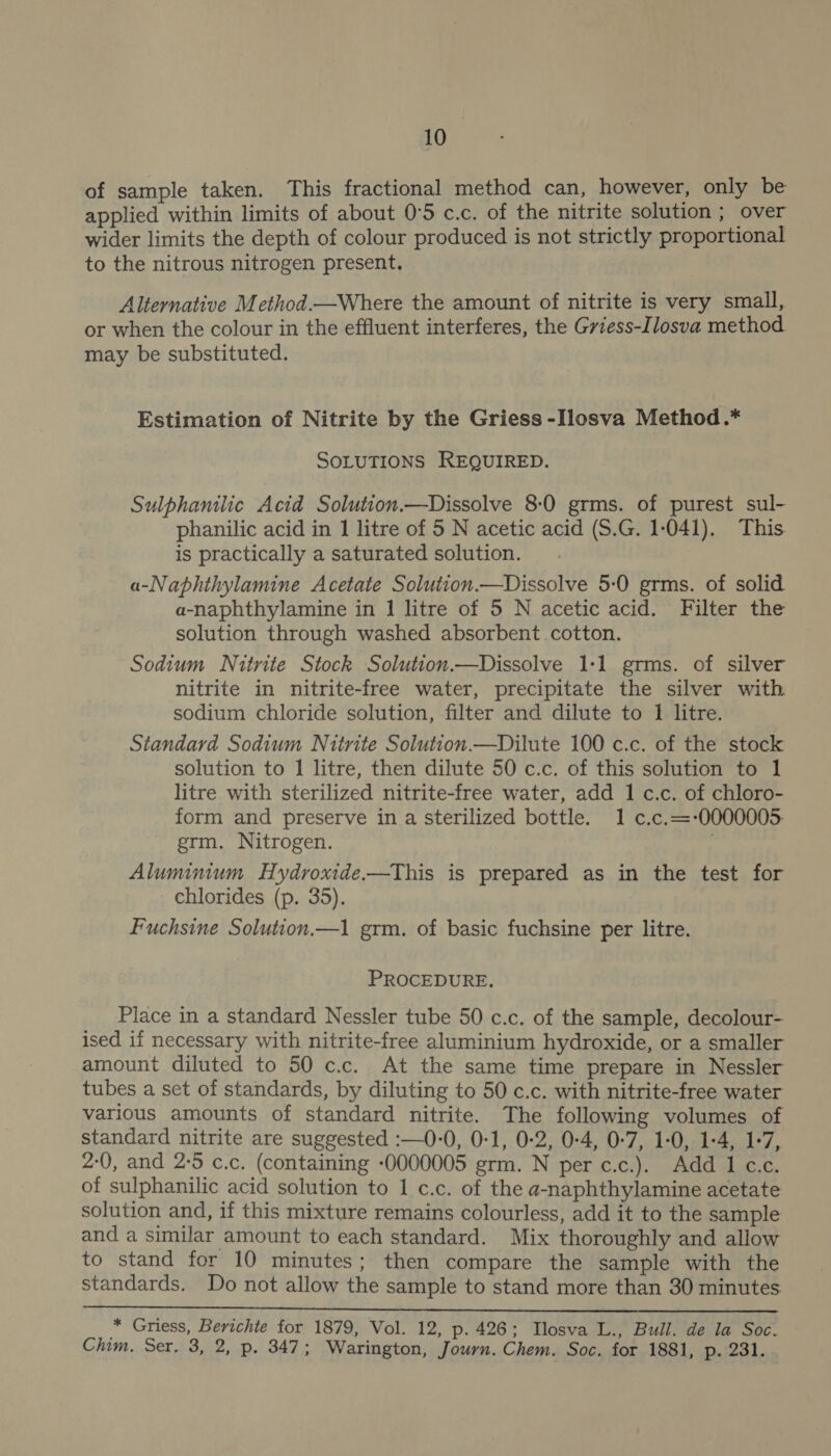 of sample taken. This fractional method can, however, only be applied within limits of about 0°5 c.c. of the nitrite solution ; over wider limits the depth of colour produced is not strictly proportional to the nitrous nitrogen present. Alternative Method.—Where the amount of nitrite is very small, or when the colour in the effluent interferes, the Gviess-Ilosva method. may be substituted. Estimation of Nitrite by the Griess -Ilosva Method .* SOLUTIONS REQUIRED. Sulphanilic Acid Solution.—Dissolve 8-0 grms. of purest sul- phanilic acid in 1 litre of 5 N acetic acid (S.G. 1-041). This is practically a saturated solution. a-Naphthylamine Acetate Solution—Dissolve 5-0 grms. of solid a-naphthylamine in 1 litre of 5 N acetic acid. Filter the solution through washed absorbent cotton. Sodium Nitrite Stock Solution.—Dissolve 1:1 grms. of silver nitrite in nitrite-free water, precipitate the silver with sodium chloride solution, filter and dilute to 1 litre. Standard Sodium Nitrite Solution.—Dilute 100 c.c. of the stock solution to 1 litre, then dilute 50 c.c. of this solution to 1 litre with sterilized nitrite-free water, add 1 c.c. of chloro- form and preserve in a sterilized bottle. 1 c.c.=-0000005. grm. Nitrogen. Aluminium Hydroxide-——This is prepared as in the test for chlorides (p. 35). Fuchsine Solution.—1 grm. of basic fuchsine per litre. PROCEDURE. Place in a standard Nessler tube 50 c.c. of the sample, decolour- ised if necessary with nitrite-free aluminium hydroxide, or a smaller amount diluted to 50 c.c. At the same time prepare in Nessler tubes a set of standards, by diluting to 50 c.c. with nitrite-free water various amounts of standard nitrite. The following volumes of standard nitrite are suggested :—0-0, 0-1, 0-2, 0-4, 0-7, 1-0, 1-4, 1-7, 2-0, and 2:5 c.c. (containing -0000005 grm. N per c.c.). Add 1 c.c. of sulphanilic acid solution to 1 c.c. of the a-naphthylamine acetate solution and, if this mixture remains colourless, add it to the sample and a similar amount to each standard. Mix thoroughly and allow to stand for 10 minutes; then compare the sample with the standards. Do not allow the sample to stand more than 30 minutes  x4 Griess, Berichte for 1879, Vol. 12, p. 426; Ilosva L., Bull. de la Soc. Chim. Ser, 3, 2, p. 347; Warington, Journ. Chem. Soc. for 1881, p. 231.