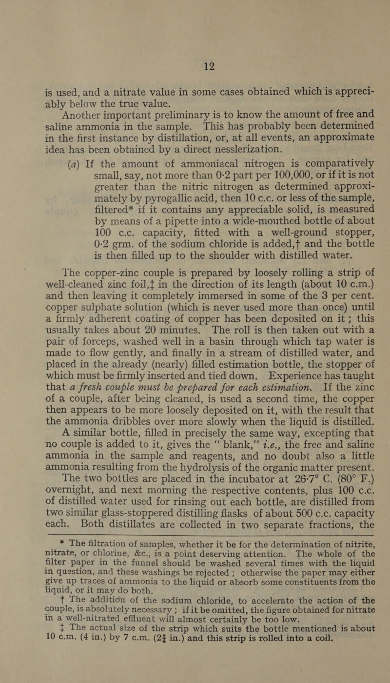 is used, and a nitrate value in some cases obtained which is appreci- ably below the true value. Another important preliminary is to know the amount of free and saline ammonia in the sample. This has probably been determined in the first instance by distillation, or, at all events, an approximate idea has been obtained by a direct nesslerization. (a2) If the amount of ammoniacal nitrogen is comparatively small, say, not more than 0-2 part per 100,000, or if it is not greater than the nitric nitrogen as determined approxi- mately by pyrogallic acid, then 10 c.c. or less of the sample, filtered* if it contains any appreciable solid, is measured by means of a pipette into a wide-mouthed bottle of about 100 c.c. capacity, fitted with a well-ground stopper, 0-2 grm. of the sodium chloride is added,t} and the bottle is then filled up to the shoulder with distilled water. The copper-zinc couple is prepared by loosely rolling a strip of well-cleaned zinc foil,t in the direction of its length (about 10 c.m.) and then leaving it completely immersed in some of the 3 per cent. copper sulphate solution (which is never used more than once) until a firmly adherent coating of copper has been deposited on it ; this usually takes about 20 minutes. The roll is then taken out with a pair of forceps, washed well in a basin through which tap water is made to flow gently, and finally in a stream of distilled water, and placed in the already (nearly) filled estimation bottle, the stopper of which must be firmly inserted and tied down. Experience has taught that a fresh couple must be prepared for each estimation. If the zinc of a couple, after being cleaned, is used a second time, the copper then appears to be more loosely deposited on it, with the result that the ammonia dribbles over more slowly when the liquid is distilled. A similar bottle, filled in precisely the same way, excepting that no couple is added to it, gives the “‘ blank,” 7.e., the free and saline ammonia in the sample and reagents, and no doubt also a little ammonia resulting from the hydrolysis of the organic matter present. The two bottles are placed in the incubator at 26-7° C. (80° F.) overnight, and next morning the respective contents, plus 100 c.c. of distilled water used for rinsing out each bottle, are distilled from two similar glass-stoppered distilling flasks of about 500 c.c. capacity each. Both distillates are collected in two separate fractions, the  : * The filtration of samples, whether it be for the determination of nitrite, nitrate, or chlorine, &amp;c., is a point deserving attention. The whole of the filter paper in the funnel should be washed several times with the liquid in question, and these washings be rejected ; otherwise the paper may either give up traces of ammonia to the liquid or absorb some constituents from the liquid, or it may do both. . t The addition of the sodium chloride, to accelerate the action of the couple, is absolutely necessary ; if it be omitted, the figure obtained for nitrate in a well-nitrated effluent will almost certainly be too low. { The actual size of the strip which suits the bottle mentioned is about 10 c.m. (4 in.) by 7 c.m. (2 in.) and this strip is rolled into a coil.