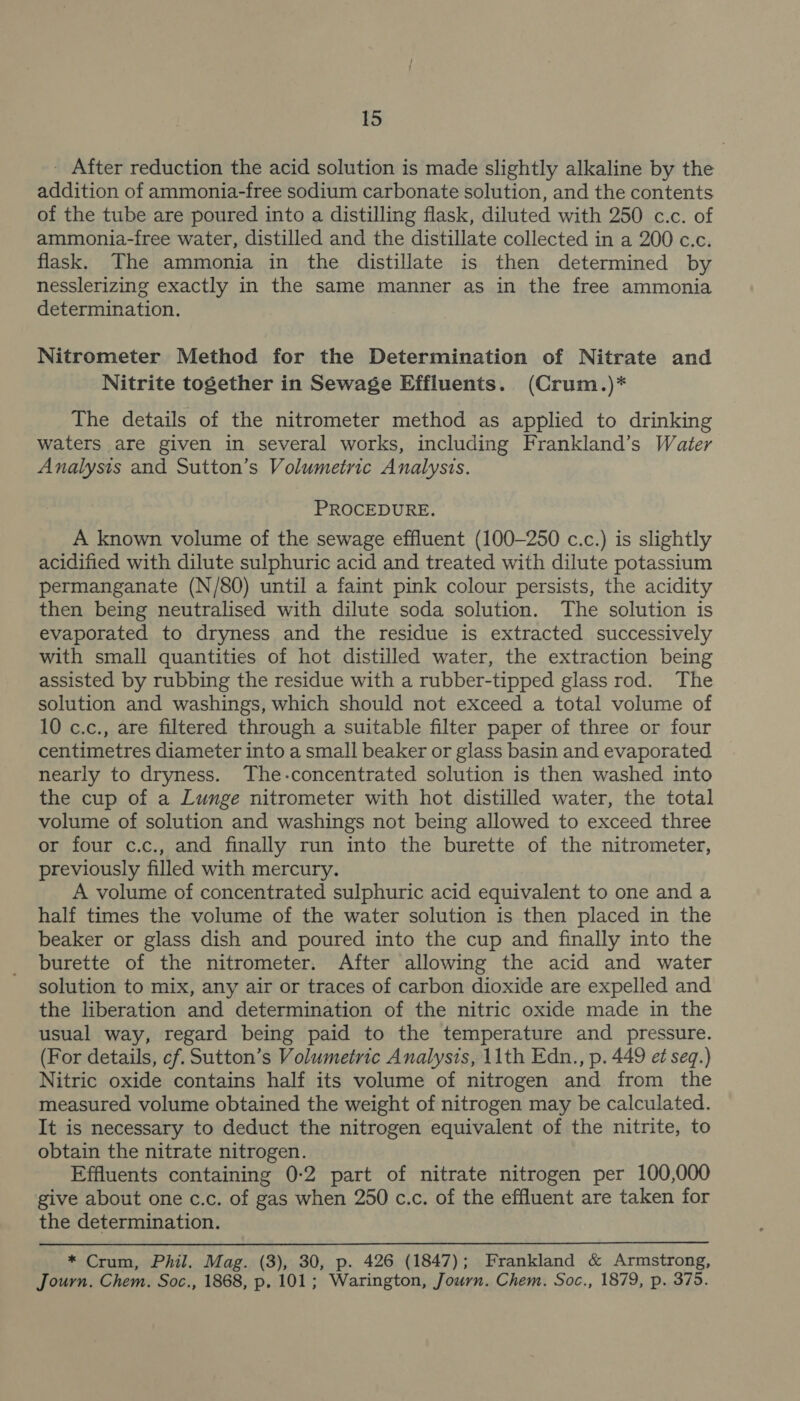 - After reduction the acid solution is made slightly alkaline by the addition of ammonia-free sodium carbonate solution, and the contents of the tube are poured into a distilling flask, diluted with 250 c.c. of ammonia-free water, distilled and the distillate collected in a 200 c.c. flask. The ammonia in the distillate is then determined by nesslerizing exactly in the same manner as in the free ammonia determination. Nitrometer Method for the Determination of Nitrate and Nitrite together in Sewage Effluents. (Crum.)* The details of the nitrometer method as applied to drinking waters are given in several works, including Frankland’s Water Analysis and Sutton’s Volumetric Analysis. PROCEDURE. A known volume of the sewage effluent (100-250 c.c.) is slightly acidified with dilute sulphuric acid and treated with dilute potassium permanganate (N/8Q) until a faint pink colour persists, the acidity then being neutralised with dilute soda solution. The solution is evaporated to dryness and the residue is extracted successively with small quantities of hot distilled water, the extraction being assisted by rubbing the residue with a rubber-tipped glass rod. The solution and washings, which should not exceed a total volume of 10 c.c., are filtered through a suitable filter paper of three or four centimetres diameter into a small beaker or glass basin and evaporated nearly to dryness. The-concentrated solution is then washed into the cup of a Lunge nitrometer with hot distilled water, the total volume of solution and washings not being allowed to exceed three or four c.c., and finally run into the burette of the nitrometer, previously filled with mercury. A volume of concentrated sulphuric acid equivalent to one and a half times the volume of the water solution is then placed in the beaker or glass dish and poured into the cup and finally into the burette of the nitrometer. After allowing the acid and water solution to mix, any air or traces of carbon dioxide are expelled and the liberation and determination of the nitric oxide made in the usual way, regard being paid to the temperature and pressure. (For details, cf. Sutton’s Volumetric Analysis, 11th Edn., p. 449 et seq.) Nitric oxide contains half its volume of nitrogen and from the measured volume obtained the weight of nitrogen may be calculated. It is necessary to deduct the nitrogen equivalent of the nitrite, to obtain the nitrate nitrogen. Effluents containing 0:2 part of nitrate nitrogen per 100,000 give about one c.c. of gas when 250 c.c. of the effluent are taken for the determination. * Crum, Phil. Mag. (3), 30, p. 426 (1847); Frankland &amp; Armstrong, Journ. Chem. Soc., 1868, p. 101; Warington, Journ. Chem. Soc., 1879, p. 375.