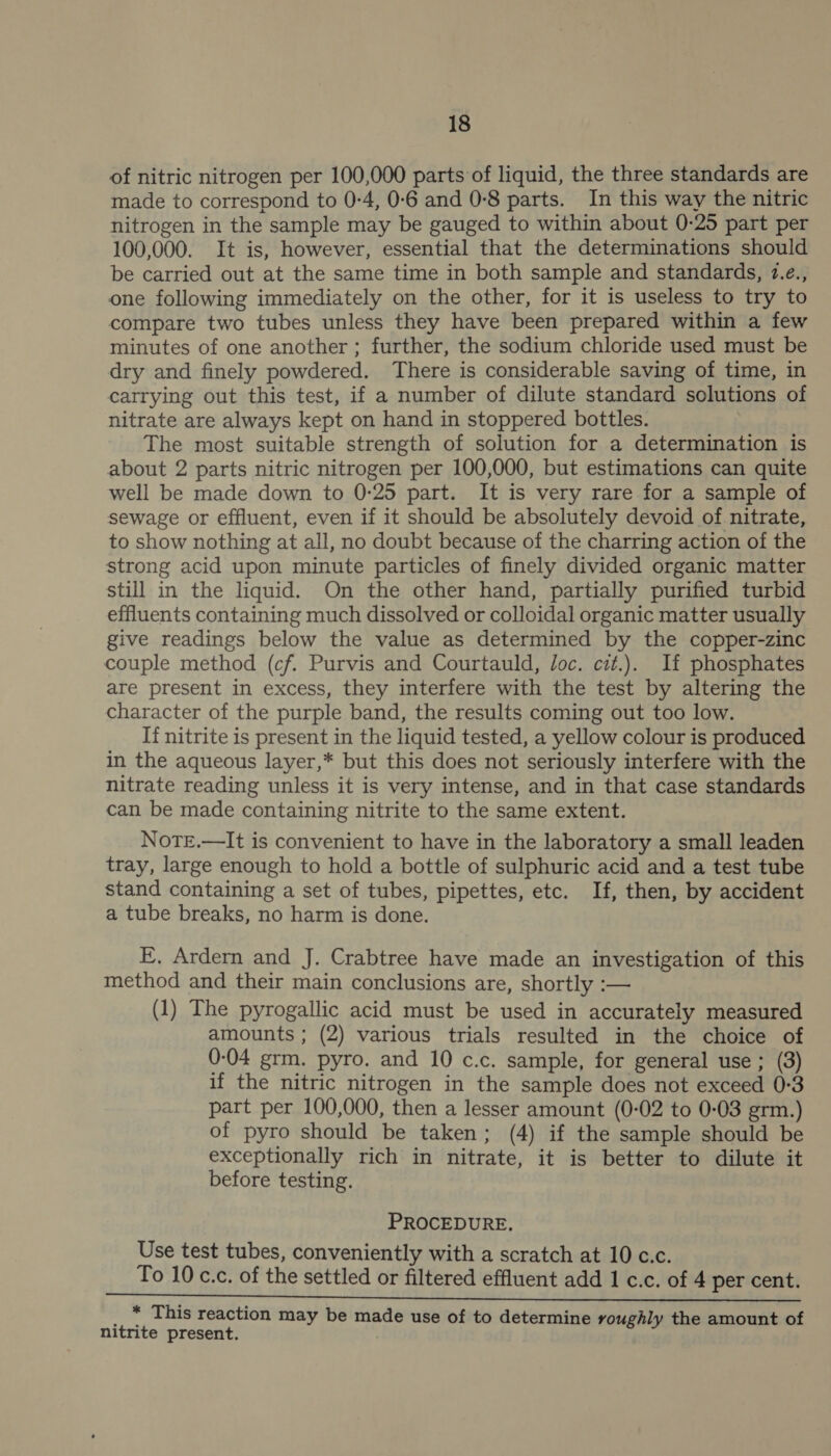 of nitric nitrogen per 100,000 parts of liquid, the three standards are made to correspond to 0:4, 0-6 and 0-8 parts. In this way the nitric nitrogen in the sample may be gauged to within about 0-25 part per 100,000. It is, however, essential that the determinations should be carried out at the same time in both sample and standards, 7.¢., one following immediately on the other, for it is useless to try to compare two tubes unless they have been prepared within a few minutes of one another ; further, the sodium chloride used must be dry and finely powdered. There is considerable saving of time, in carrying out this test, if a number of dilute standard solutions of nitrate are always kept on hand in stoppered bottles. The most suitable strength of solution for a determination is about 2 parts nitric nitrogen per 100,000, but estimations can quite well be made down to 0-25 part. It is very rare for a sample of sewage or effluent, even if it should be absolutely devoid of nitrate, to show nothing at all, no doubt because of the charring action of the strong acid upon minute particles of finely divided organic matter still in the liquid. On the other hand, partially purified turbid effluents containing much dissolved or colloidal organic matter usually give readings below the value as determined by the copper-zinc couple method (cf. Purvis and Courtauld, Joc. cit.). If phosphates are present in excess, they interfere with the test by altering the character of the purple band, the results coming out too low. If nitrite is present in the liquid tested, a yellow colour is produced in the aqueous layer,* but this does not seriously interfere with the nitrate reading unless it is very intense, and in that case standards can be made containing nitrite to the same extent. NoTE.—It is convenient to have in the laboratory a small leaden tray, large enough to hold a bottle of sulphuric acid and a test tube stand containing a set of tubes, pipettes, etc. If, then, by accident a tube breaks, no harm is done. E, Ardern and J. Crabtree have made an investigation of this method and their main conclusions are, shortly :— (1) The pyrogallic acid must be used in accurately measured amounts ; (2) various trials resulted in the choice of 0-04 grm. pyro. and 10 c.c. sample, for general use ; (3) if the nitric nitrogen in the sample does not exceed 0-3 part per 100,000, then a lesser amount (0-02 to 0-03 grm.) of pyro should be taken; (4) if the sample should be exceptionally rich in nitrate, it is better to dilute it before testing. PROCEDURE. Use test tubes, conveniently with a scratch at 10 c.c. To 10 c.c. of the settled or filtered effluent add 1 c.c. of 4 per cent. _ * This reaction may be made use of to determine voughly the amount of nitrite present.