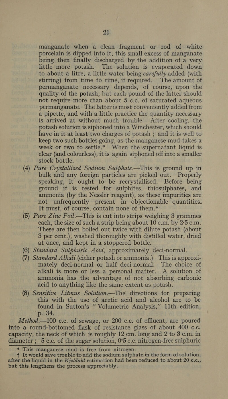 2] manganate when a clean fragment or rod of white porcelain is dipped into it, this small excess of manganate being then finally discharged by the addition of a very little more potash. The solution is evaporated down to about a litre, a little water being carefully added (with stirring) from time to time, if required. The amount of permanganate necessary depends, of course, upon the quality of the potash, but each pound of the latter should not require more than about 5 c.c. of saturated aqueous permanganate. The latter is most conveniently added from a pipette, and with a little practice the quantity necessary is arrived at without much trouble. After cooling, the potash solution is siphoned into a Winchester, which should have in it at least two charges of potash ; and it is well to keep two such bottles going, as the manganese mud takes a week or two to settle.* When the supernatant liquid is clear (and colourless), it is again siphoned off into a smaller stock bottle. (4) Pure Crystallised Sodium Sulphate-——This is ground up in bulk and any foreign particles are picked out. Properly speaking, it ought to be recrystallised. Before being ground it is tested for sulphites, thiosulphates, and ammonia (by the Nessler reagent), as these impurities are not unfrequently present in objectionable quantities. It must, of course, contain none of them.t (5) Pure Zinc Fotl—tThis is cut into strips weighing 3 grammes each, the size of such a strip being about 10 c.m. by 2:5 c.m. These are then boiled out twice with dilute potash (about 3 per cent.), washed thoroughly with distilled water, dried at once, and kept in a stoppered bottle. (6) Standard Sulphuric Acid, approximately deci-normal. (7) Standard Alkali (either potash or ammonia.) This is approxi- mately deci-normal or half deci-normal. The choice of alkali is more or less a personal matter. A solution of ammonia has the advantage of not absorbing carbonic acid to anything like the same extent as potash. (8) Sensitive Litmus Solution—The directions for preparing this with the use of acetic acid and alcohol are to be found in Sutton’s ‘“ Volumetric Analysis,” 11th edition, p. 34. Method.—100 c.c. of sewage, or 200 c.c. of effluent, are poured into a round-bottomed flask of resistance glass of about 400 c.c. capacity, the neck of which is roughly 12 cm. long and 2 to 3 c.m. in diameter ; 5 c.c. of the sugar solution, 0°5 c.c. nitrogen-free sulphuric * This manganese mud is free from nitrogen. + It would save trouble to add the sodium sulphate in the form of solution, after the liquid in the Kjeldahl estimation had been reduced to about 20 c.c., but this lengthens the process appreciably.
