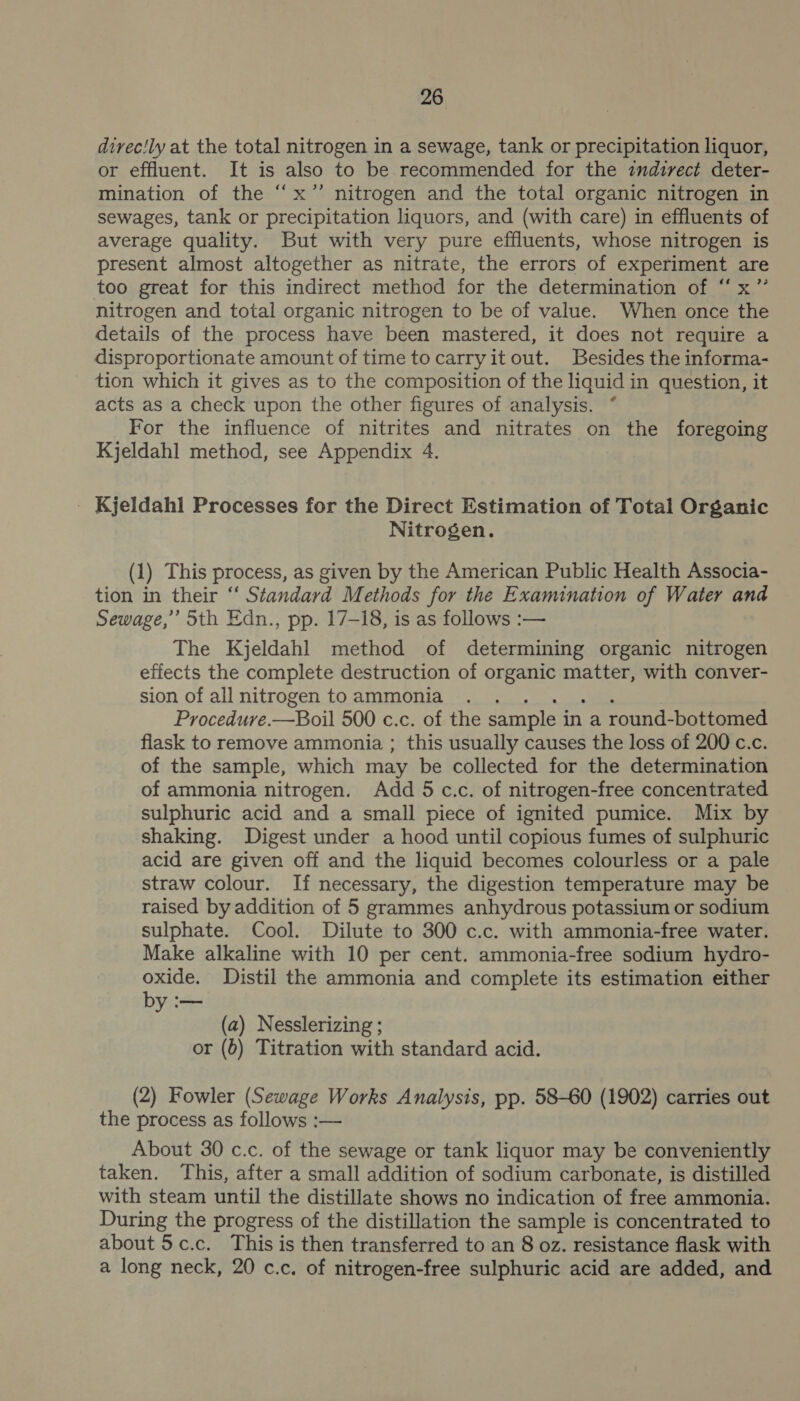 divec'ly at the total nitrogen in a sewage, tank or precipitation liquor, or effluent. It is also to be recommended for the indirect deter- mination of the “x’’ nitrogen and the total organic nitrogen in sewages, tank or precipitation liquors, and (with care) in effluents of average quality. But with very pure effluents, whose nitrogen is present almost altogether as nitrate, the errors of experiment are too great for this indirect method for the determination of “x” nitrogen and total organic nitrogen to be of value. When once the details of the process have been mastered, it does not require a disproportionate amount of time tocarryit out. Besides the informa- tion which it gives as to the composition of the liquid in question, it acts as a check upon the other figures of analysis. ° For the influence of nitrites and nitrates on the foregoing Kjeldahl method, see Appendix 4. _ Kjeldahl Processes for the Direct Estimation of Total Organic Nitrogen. (1) This process, as given by the American Public Health Associa- tion in their ‘‘ Standard Methods for the Examination of Water and Sewage,” Sth Edn., pp. 17-18, is as follows :— The Kjeldahl method of determining organic nitrogen effects the complete destruction of organic matter, with conver- sion of all nitrogen to ammonia Procedure. —Boil 500 c.c. of the sample i in a round-bottomed flask to remove ammonia ; this usually causes the loss of 200 c.c. of the sample, which may be collected for the determination of ammonia nitrogen. Add 5c.c. of nitrogen-free concentrated sulphuric acid and a small piece of ignited pumice. Mix by shaking. Digest under a hood until copious fumes of sulphuric acid are given off and the liquid becomes colourless or a pale straw colour. If necessary, the digestion temperature may be raised by addition of 5 grammes anhydrous potassium or sodium sulphate. Cool. Dilute to 300 c.c. with ammonia-free water. Make alkaline with 10 per cent. ammonia-free sodium hydro- oxide. Distil the ammonia and complete its estimation either by :— (a) Nesslerizing ; or (6) Titration with standard acid. (2) Fowler (Sewage Works Analysis, pp. 58-60 (1902) carries out the process as follows :— About 30 c.c. of the sewage or tank liquor may be conveniently taken. This, after a small addition of sodium carbonate, is distilled with steam until the distillate shows no indication of free ammonia. During the progress of the distillation the sample is concentrated to about 5c.c. This is then transferred to an 8 oz. resistance flask with a long neck, 20 c.c. of nitrogen-free sulphuric acid are added, and