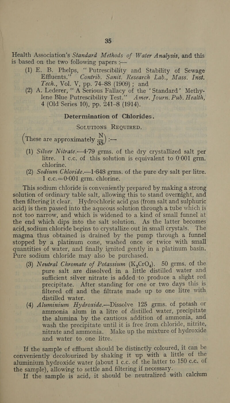 Health Association’s Standard Methods of Water Analysis, and this is based on the two following papers :— (1) E. B. Phelps, ‘“‘ Putrescibility and Stability of Sewage Effluents.” Contrib. Sanit. Research Lab., Mass. Inst. Tech., Vol. V, pp. 74-88 (1909) ; and (2) A. Lederer, ‘‘ A Serious Fallacy of the ‘Standard’ Methy- lene Blue Putrescibility Test.’’ Amer. Journ. Pub. Health, 4 (Old Series 10), pp. 241-8 (1914). Determination of Chlorides. | SOLUTIONS REQUIRED. | : N). (These are approximately a5) — (1) Stlver Nitrate-—4-79 grms. of the dry crystallized salt per litre. 1 c.c. of this solution is equivalent to 0001 grm. chlorine. ? (2) Sodium Chloride.—1-648 grms. of the pure dry salt per litre. 1 c.c.=0-001 grm. chlorine. This sodium chloride is conveniently prepared by making a strong solution of ordinary table salt, allowing this to stand overnight, and then filtering it clear. Hydrochloric acid gas (from salt and sulphuric acid) is then passed into the aqueous solution through a tube which is not too narrow, and which is widened to a kind of small funnel at the end which dips into the salt solution. As the latter becomes acid, sodium chloride begins to crystallize out in small crystals. The magma thus obtained is drained by the pump through a funnel stopped by a platinum cone, washed once or twice with small quantities of water, and finally ignited gently in a platinum basin. Pure sodium chloride may also be purchased. (3) Neutral Chromate of Potassium (K,CrO,). 50 grms. of the pure salt are dissolved in a little distilled water and sufficient silver nitrate is added :to produce a slight red precipitate. After standing for one or two days this is filtered off and the filtrate made up to one litre with distilled water. 7 (4) Aluminium Hydroxide.—Dissolve 125 grms. of potash or ammonia alum in a litre of distilled water, precipitate the alumina by the cautious addition of ammonia, and wash the precipitate until it is free from chloride, nitrite, nitrate and ammonia. Make up the mixture of hydroxide and water to one litre. If the sample of effluent should be distinctly coloured, it can be conveniently decolourized by shaking it up with a little of the aluminium hydroxide water (about 1 c.c. of the latter to 150 c.c. of the sample), allowing to settle and filtering if necessary. If the sample is acid, it should be neutralized with calcium