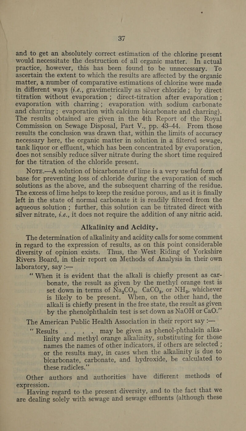 and to get an absolutely correct estimation of the chlorine present would necessitate the destruction of all organic matter. In actual practice, however, this has been found to be unnecessary. To ascertain the extent to which the results are affected by the organic matter, a number of comparative estimations of chlorine were made in different ways (t.e., gravimetrically as silver chloride; by direct titration without evaporation; direct-titration after evaporation ; evaporation with charring; evaporation with sodium carbonate and charring ; evaporation with calcium bicarbonate and charring). The results obtained are given in the 4th Report of the Royal Commission on Sewage Disposal, Part V., pp. 43-44. From those results the conclusion was drawn that, within the limits of accuracy necessary here, the organic matter in solution in a filtered sewage, tank liquor or effluent, which has been concentrated by evaporation, does not sensibly reduce silver nitrate during the short time required for the titration of the chloride present. NotTe.—A solution of bicarbonate of lime is a very useful form of base for preventing loss of chloride during the evaporation of such solutions as the above, and the subsequent charring of the residue. The excess of lime helps to keep the residue porous, and as it is finally left in the state of normal carbonate it is readily filtered from the aqueous solution ; further, this solution can be titrated direct with silver nitrate, 7.¢e., it does not require the addition of any nitric acid. Alkalinity and Acidity. The determination of alkalinity and acidity calls for some comment in regard to the expression of results, as on this point considerable diversity of opinion exists. Thus, the West Riding of Yorkshire Rivers Board, in their report on Methods of Analysis in their own laboratory, say :— “When it is evident that the alkali is chiefly present as car- bonate, the result as given by the methyl orange test is set down in terms of Na,CO,, CaCO, or NH3, whichever is likely to be present. When, on the other hand, the alkali is chiefly present in the free state, the result as given by the phenolphthalein test is set down as NaOH or CaO.” The American Public Health Association in their report say :— “Results . . . . may be given as phenol-phthalein alka- linity and methyl orange alkalinity, substituting for those names the names of other indicators, if others are selected ; or the results may, in cases when the alkalinity is due to bicarbonate, carbonate, and hydroxide, be calculated to these radicles.”’ Other authors and authorities have different methods of expression. Having regard to the present diversity, and to the fact that we are dealing solely with sewage and sewage effluents (although these