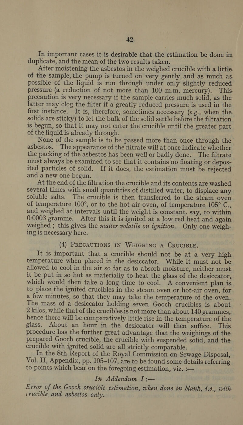 In important cases it is desirable that the estimation be done in duplicate, and the mean of the two results taken. After moistening the asbestos in the weighed crucible with a little of the sample, the pump is turned on very gently, and as much as possible of the liquid is run through under only slightly reduced pressure (a reduction of not more than 100 m.m. mercury). This. precaution is very necessary if the sample carries much solid, as the latter may clog the filter if a greatly reduced pressure is used in the first instance. It is, therefore, sometimes necessary (¢.g., when the solids are sticky) to let the bulk of the solid settle before the filtration is begun, so that it may not enter the crucible until the greater part of the liquid is already through. None of the sample is to be passed more than once through the asbestos. The appearance of the filtrate will at once indicate whether the packing of the asbestos has been well or badly done. The filtrate must always be examined to see that it contains no floating or depos- ited particles of solid. If it does, the estimation must be rejected and a new one begun. At the end of the filtration the crucible and its contents are washed several times with small quantities of distilled water, to displace any soluble salts. The crucible is then transferred to the steam oven of temperature 100°, or to the hot-air oven, of temperature 105° C., and weighed at intervals until the weight is constant. say, to within 0-0003 gramme. After this it is ignited at a low red heat and again _ weighed ; this gives the matter volatile on ignition. Only one weigh- ing is necessary here. (4) PRECAUTIONS IN WEIGHING A CRUCIBLE. It is important that a crucible should not be at a very high temperature when placed in the desiccator. While it must not be allowed to cool in the air so far as to absorb moisture, neither must it be put in so hot as materially to heat the glass of the desiccator, which would then take a long time to cool. A convenient plan is to place the ignited crucibles in the steam oven or hot-air oven, for a few minutes, so that they may take the temperature of the oven. The mass of a desiccator holding seven Gooch crucibles is about 2 kilos, while that of the crucibles is not more than about 140 grammes, hence there will be comparatively little rise in the temperature of the glass. About an hour in the desiccator will then suffice. This procedure has the further great advantage that the weighings of the prepared Gooch crucible, the crucible with suspended solid, and the crucible with ignited solid are all strictly comparable. In the 8th Report of the Royal Commission on Sewage Disposal, Vol. II, Appendix, pp. 105-107, are to be found some details referring to points which bear on the foregoing estimation, viz. :— In Addendum I :— Evvor of the Gooch crucible estimation, when done in blank, i.e., with crucible and asbestos only,