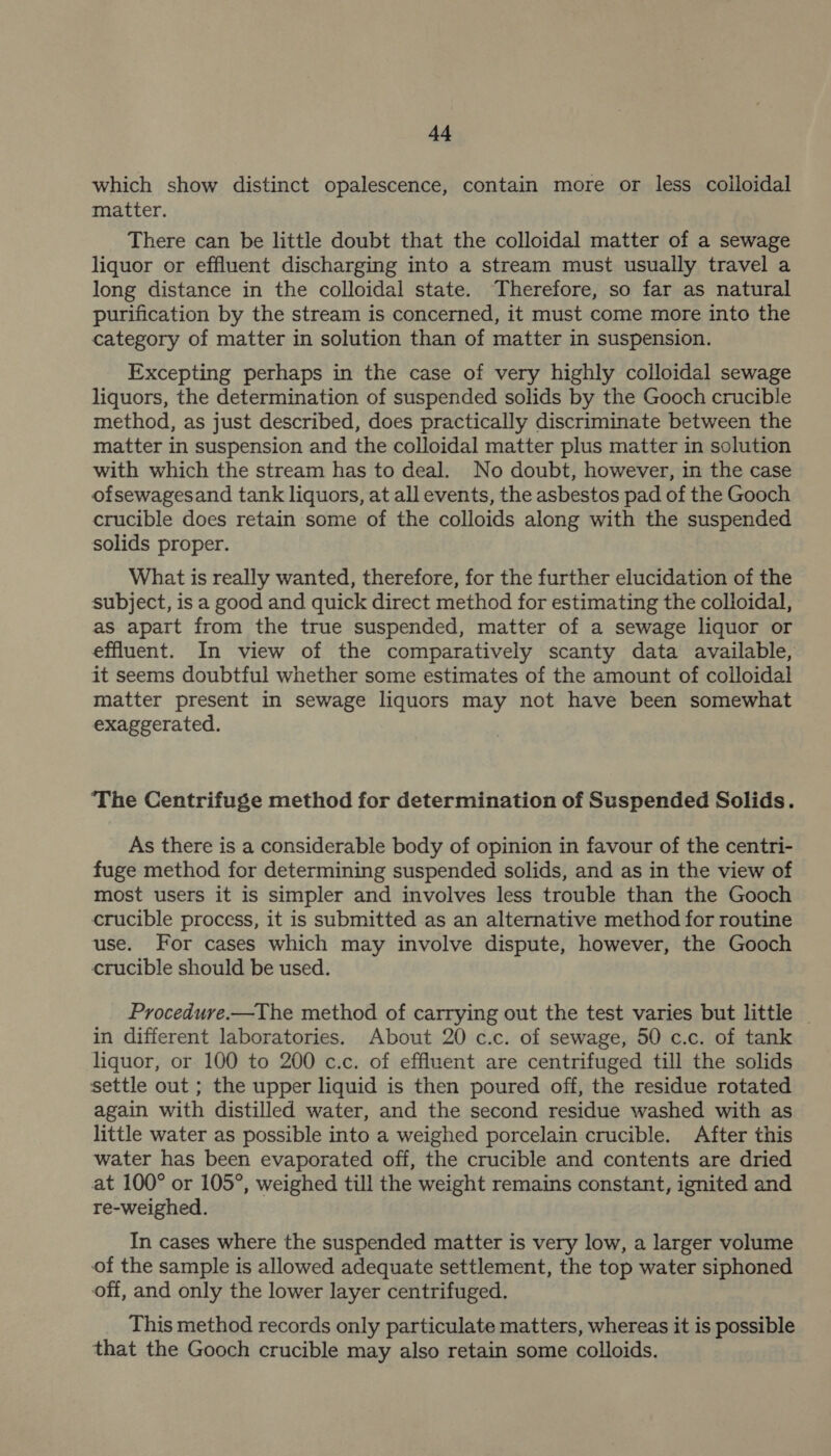 d4 which show distinct opalescence, contain more or less colloidal matter. There can be little doubt that the colloidal matter of a sewage liquor or effluent discharging into a stream must usually travel a long distance in the colloidal state. Therefore, so far as natural purification by the stream is concerned, it must come more into the category of matter in solution than of matter in suspension. Excepting perhaps in the case of very highly colloidal sewage liquors, the determination of suspended solids by the Gooch crucible method, as just described, does practically discriminate between the matter in suspension and the colloidal matter plus matter in solution with which the stream has to deal. No doubt, however, 1n the case ofsewagesand tank liquors, at all events, the asbestos pad of the Gooch crucible does retain some of the colloids along with the suspended solids proper. What is really wanted, therefore, for the further elucidation of the subject, is a good and quick direct method for estimating the colloidal, as apart from the true suspended, matter of a sewage liquor or effluent. In view of the comparatively scanty data available, it seems doubtful whether some estimates of the amount of colloidal matter present in sewage liquors may not have been somewhat exaggerated. ‘The Centrifuge method for determination of Suspended Solids. As there is a considerable body of opinion in favour of the centri- fuge method for determining suspended solids, and as in the view of most users it is simpler and involves less trouble than the Gooch crucible process, it is submitted as an alternative method for routine use. For cases which may involve dispute, however, the Gooch crucible should be used. Procedure.—The method of carrying out the test varies but little | in different laboratories. About 20 c.c. of sewage, 50 c.c. of tank liquor, or 100 to 200 c.c. of effluent are centrifuged till the solids settle out ; the upper liquid is then poured off, the residue rotated again with distilled water, and the second residue washed with as little water as possible into a weighed porcelain crucible. After this water has been evaporated off, the crucible and contents are dried at 100° or 105°, weighed till the weight remains constant, ignited and re-weighed. In cases where the suspended matter is very low, a larger volume of the sample is allowed adequate settlement, the top water siphoned off, and only the lower layer centrifuged. This method records only particulate matters, whereas it is possible that the Gooch crucible may also retain some colloids.