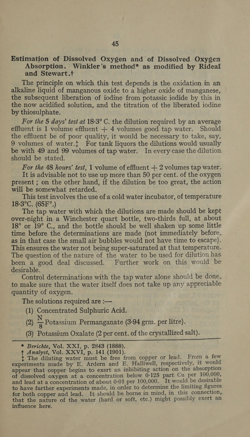 Estimation of Dissolved Oxygen and of Dissolved Oxygen Absorption. Winkler’s method* as modified by Rideal and Stewart.t The principle on which this test depends is the oxidation in an alkaline liquid of manganous oxide to a higher oxide of manganese, the subsequent liberation of iodine from potassic iodide by this in the now acidified solution, and the titration of the liberated iodine by thiosulphate. For the 5 days’ test at 18-3° C. the dilution required by an average effluent is 1 volume effluent + 4 volumes good tap water. Should the effluent be of poor quality, it would be necessary to take, say, 9 volumes of water.{ For tank liquors the dilutions would usually be with 49 and 99 volumes of tap water. In every case the dilution should be stated. For the 48 hours’ test, 1 volume of effluent + 2 volumes tap water. It is advisable not to use up more than 50 per cent. of the oxygen present ; on the other hand, if the dilution be too great, the action will be somewhat retarded. This test involves the use of a cold water incubator, of temperature 18-3°C. (65F°.) The tap water with which the dilutions are made should be kept over-night in a Winchester quart bottle, two-thirds full, at about 18° or 19° C., and the bottle should be well shaken up some little time before the determinations are made (not immediately before, as in that case the small air bubbles would not have time to escape). This ensures the water not being super-saturated at that temperature. The question of the nature of the water to be used for dilution has been a good deal discussed. Further work on this would be desirable. Control determinations with the tap water alone should be done, to make sure that the water itself does not take up any appreciable quantity of oxygen. The solutions required are :— (1) Concentrated Sulphuric Acid. (2) &gt; Potassium Permanganate (3-94 grm. per litre). (3) Potassium Oxalate (2 per cent. of the crystallized salt). * Berichte, Vol. XXI, p. 2843 (1888). ¢ Analyst, Vol. XXVI, p. 141 (1901). t The diluting water must be free from copper or lead. From a few experiments made by E. Ardern and E. Halliwell, respectively, it would appear that copper begins to exert an inhibiting action on the absorption of dissolved oxygen at a concentration below 0-125 part Cu per 100,000, and lead at a concentration of about 0-01 per 100,000. It would be desirable to have further experiments made, in order to determine the limiting figures for both copper and lead. It should be borne in mind, in this connection, that the nature of the water (hard or soft, etc.) might possibly exert an influence here.