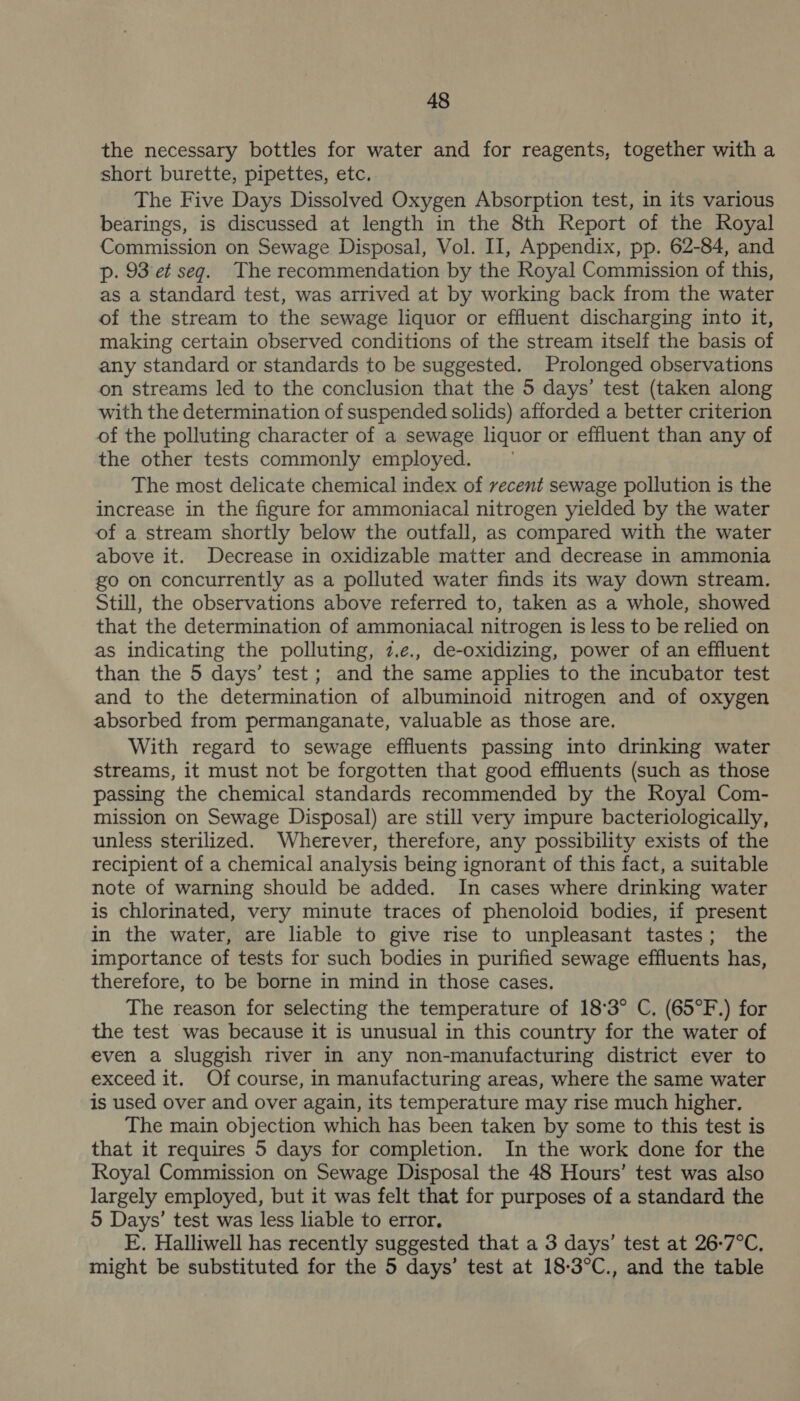 the necessary bottles for water and for reagents, together with a short burette, pipettes, etc. The Five Days Dissolved Oxygen Absorption test, in its various bearings, is discussed at length in the 8th Report of the Royal Commission on Sewage Disposal, Vol. II, Appendix, pp. 62-84, and p. 93 et seg. The recommendation by the Royal Commission of this, as a standard test, was arrived at by working back from the water of the stream to the sewage liquor or effluent discharging into it, making certain observed conditions of the stream itself the basis of any standard or standards to be suggested. Prolonged observations on streams led to the conclusion that the 5 days’ test (taken along with the determination of suspended solids) afforded a better criterion of the polluting character of a sewage liquor or effluent than any of the other tests commonly employed. The most delicate chemical index of vecent sewage pollution is the increase in the figure for ammoniacal nitrogen yielded by the water of a stream shortly below the outfall, as compared with the water above it. Decrease in oxidizable matter and decrease in ammonia go on concurrently as a polluted water finds its way down stream. Still, the observations above referred to, taken as a whole, showed that the determination of ammoniacal nitrogen is less to be relied on as indicating the polluting, 7.¢e., de-oxidizing, power of an effluent than the 5 days’ test ; and the same applies to the incubator test and to the determination of albuminoid nitrogen and of oxygen absorbed from permanganate, valuable as those are. With regard to sewage effluents passing into drinking water streams, it must not be forgotten that good effluents (such as those passing the chemical standards recommended by the Royal Com- mission on Sewage Disposal) are still very impure bacteriologically, unless sterilized. Wherever, therefore, any possibility exists of the recipient of a chemical analysis being ignorant of this fact, a suitable note of warning should be added. In cases where drinking water is chlorinated, very minute traces of phenoloid bodies, if present in the water, are liable to give rise to unpleasant tastes; the importance of tests for such bodies in purified sewage effluents has, therefore, to be borne in mind in those cases, The reason for selecting the temperature of 18°3° C, (65°F.) for the test was because it is unusual in this country for the water of even a sluggish river in any non-manufacturing district ever to exceed it. Of course, in manufacturing areas, where the same water is used over and over again, its temperature may rise much higher, The main objection which has been taken by some to this test is that it requires 5 days for completion. In the work done for the Royal Commission on Sewage Disposal the 48 Hours’ test was also largely employed, but it was felt that for purposes of a standard the 5 Days’ test was less liable to error, E. Halliwell has recently suggested that a 3 days’ test at 26-7°C, might be substituted for the 5 days’ test at 18-3°C., and the table