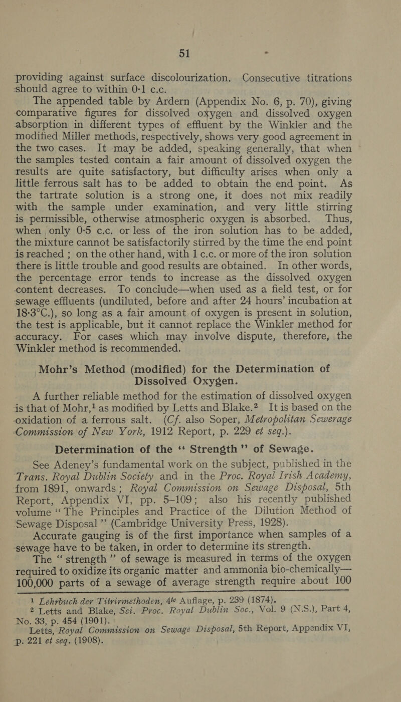 providing against surface discolourization. Consecutive titrations should agree to within 0-1 c.c. The appended table by Ardern (Appendix No. 6, p. 70), giving comparative figures for dissolved oxygen and dissolved oxygen absorption in different types of effluent by the Winkler and the modified Miller methods, respectively, shows very good agreement in the two cases. It may be added, speaking generally, that when ~ the samples tested contain a fair amount of dissolved oxygen the results are quite satisfactory, but difficulty arises when only a little ferrous salt has to be added to obtain the end point. As the tartrate solution is a strong one, it does not mix readily with the sample under examination, and very little stirring is permissible, otherwise atmospheric oxygen is absorbed. Thus, when only 0-5 c.c. or less of the iron solution has to be added, the mixture cannot be satisfactorily stirred by the time the end point is reached ; on the other hand, with 1 c.c. or more of the iron solution there is little trouble and good results are obtained. In other words, the percentage error tends to increase as the dissolved oxygen content decreases. To conclude—when used as a field test, or for sewage effluents (undiluted, before and after 24 hours’ incubation at 18-3°C.), so long as a fair amount of oxygen is present in solution, the test is applicable, but it cannot replace the Winkler method for accuracy. For cases which may involve dispute, therefore, the ‘Winkler method is recommended. Mohr’s Method (modified) for the Determination of Dissolved Oxygen. A further reliable method for the estimation of dissolved oxygen js that of Mohr,! as modified by Letts and Blake.? It is based on the oxidation of a ferrous salt. (Cf. also Soper, Metropolitan Sewerage Commission of New York, 1912 Report, p. 229 e seq.). Determination of the ‘‘ Strength ’’ of Sewage. See Adeney’s fundamental work on the subject, published in the Trans. Royal Dublin Society and in the Proc. Royal Irish Academy, from 1891, onwards; Royal Commission on Sewage Disposal, Sth Report, Appendix VI, pp. 5-109; also his recently published volume “The Principles and Practice of the Dilution Method of ‘Sewage Disposal ” (Cambridge University Press, 1928). Accurate gauging is of the first importance when samples of a ‘sewage have to be taken, in order to determine its strength. The “strength ”’ of sewage is measured in terms of the oxygen required to oxidize its organic matter and ammonia bio-chemically— 100,000 parts of a sewage of average strength require about 100 NE GE SDL RE SEES AS IE AE Sa 1 Lehvbuch dey Titvirmethoden, 4te Auflage, p. 239 (1874). 2 Letts and Blake, Sci. Proc. Royal Dublin Soc., Vol. 9 (N.S.), Part 4, ‘No. 33, p. 454 (1901). Letts, Royal Commission on Sewage Disposal, 5th Report, Appendix VI, Pp. 221 et seq. (1908).