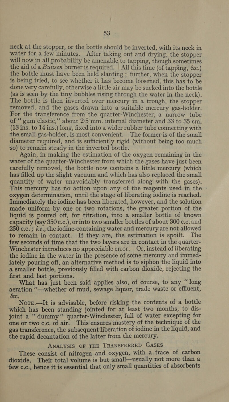 o3 neck at the stopper, or the bottle should be inverted, with its neck in water for a few minutes. After taking out and drying, the stopper will now in all probability be amenable to tapping, though sometimes the aid of a Bunsen burner is required. All this time (of tapping, &amp;c.) the bottle must have been held slanting ; further, when the stopper is being tried, to see whether it has become loosened, this has to be done very carefully, otherwise a little air may be sucked into the bottle (as is seen by the tiny bubbles rising through the water in the neck). The bottle is then inverted over mercury in a trough, the stopper removed, and the gases drawn into a suitable mercury gas-holder. For the transference from the quarter-Winchester, a narrow tube of “ gum elastic,”’ about 2-5 mm. internal diameter and 33 to 35 cm. (13 ins. to 14 ins.) long, fixed into a wider rubber tube connecting with the small gas-holder, is most convenient. The former is of the small diameter required, and is sufficiently rigid (without being too much so) to remain steady in the inverted bottle. Again, in making the estimation of the oxygen remaining in the ‘water of the quarter-Winchester from which the gases have just been carefully removed, the bottle now contains a little mercury (which has filled up the slight vacuum and which has also replaced the small quantity of water unavoidably transferred along with the gases). This mercury has no action upon any of the reagents used in the - oxygen determination, until the stage of liberating iodine is reached. Immediately the iodine has been liberated, however, and the solution made uniform by one or two rotations, the greater portion of the liquid is poured off, for titration, into a smaller bottle of known capacity (say 350c.c.), orinto two smaller bottles of about 300 c.c. and 250 c.c. ; 7.e., the iodine-containing water and mercury are not allowed to remain in contact. If they are, the estimation is spoilt. The few seconds of time that the two layers are in contact in the quarter- Winchester introduces no appreciable error. Or, instead of liberating the iodine in the water in the presence of some mercury and immed- iately pouring off, an alternative method is to siphon the liquid into a smaller bottle, previously filled with carbon dioxide, rejecting the first and last portions. What has just been said applies also, of course, to any “ long aeration ’’—whether of mud, sewage liquor, trade waste or effluent, &amp;c, NotEe.—It is advisable, before risking the contents of a bottle which has been standing jointed for at least two months, to dis- joint a “dummy” quarter-Winchester, full of water excepting for one or two c.c. of air. This ensures mastery of the technique of the gas transference, the subsequent liberation of iodine in the liquid, and the rapid decantation of the latter from the mercury. ANALYSIS OF THE TRANSFERRED GASES These consist of nitrogen and oxygen, with a trace of carbon dioxide, Their total volume is but small—usually not more than a few c.c., hence it is essential that only small quantities of absorbents
