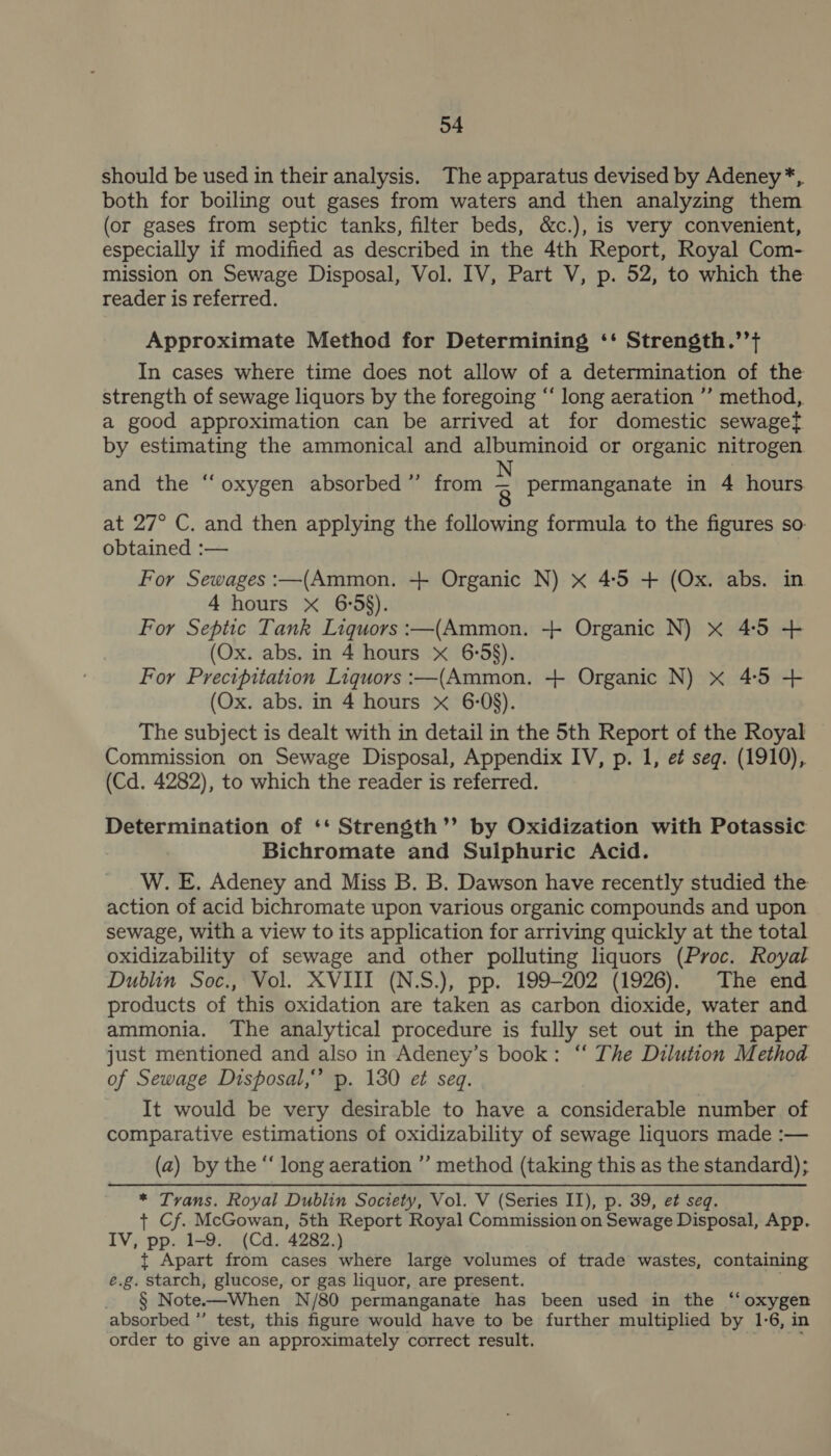 should be used in their analysis. The apparatus devised by Adeney*, both for boiling out gases from waters and then analyzing them (or gases from septic tanks, filter beds, &amp;c.), is very convenient, especially if modified as described in the 4th Report, Royal Com- mission on Sewage Disposal, Vol. IV, Part V, p. 52, to which the reader is referred. Approximate Method for Determining ‘‘ Strength.’’} In cases where time does not allow of a determination of the strength of sewage liquors by the foregoing “‘ long aeration ’’ method, a good approximation can be arrived at for domestic sewagef by estimating the ammonical and albuminoid or organic nitrogen and the “oxygen absorbed” from 2 permanganate in 4 hours. at 27° C. and then applying the following formula to the figures so: obtained :— | For Sewages :—(Ammon. + Organic N) x 4:5 + (Ox. abs. in 4 hours X 6:58). For Septic Tank Liquors :—(Ammon. + Organic N) xX 4:5 + (Ox. abs. in 4 hours xX 6:58). For Precipitation Liquors :—(Ammon. + Organic N) xX 4:5 + (Ox. abs. in 4 hours x 6-08). The subject is dealt with in detail in the 5th Report of the Royal Commission on Sewage Disposal, Appendix IV, p. 1, e¢ seg. (1910), (Cd. 4282), to which the reader is referred. Determination of ‘* Strensth’’ by Oxidization with Potassic Bichromate and Sulphuric Acid. W. E. Adeney and Miss B. B. Dawson have recently studied the action of acid bichromate upon various organic compounds and upon sewage, with a view to its application for arriving quickly at the total oxidizability of sewage and other polluting liquors (Proc. Royal Dublin Soc., Vol. XVIII (N.S.), pp. 199-202 (1926). The end products of this oxidation are taken as carbon dioxide, water and ammonia. ‘The analytical procedure is fully set out in the paper just mentioned and also in Adeney’s book: “‘ The Dilution Method of Sewage Disposal,” p. 130 et seq. It would be very desirable to have a considerable number of comparative estimations of oxidizability of sewage liquors made :— (a) by the “ long aeration ’’ method (taking this as the standard); * Trans. Royal Dublin Society, Vol. V (Series II), p. 39, e¢ seq. + Cf. McGowan, 5th Report Royal Commission on Sewage Disposal, App. IV, pp. 1-9. (Cd. 4282.) t Apart from cases where large volumes of trade wastes, containing e.g. starch, glucose, or gas liquor, are present. _ § Note-—When N/80 permanganate has been used in the ‘oxygen absorbed ”’ test, this figure would have to be further multiplied by 1-6, in order to give an approximately correct result. ;