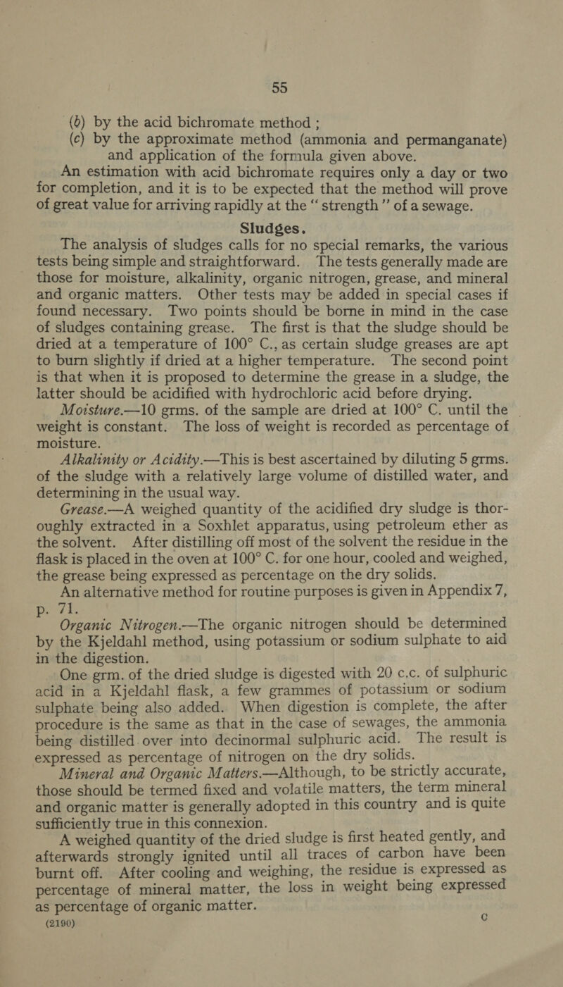 (0) by the acid bichromate method ; (c) by the approximate method (ammonia and permanganate) and application of the formula given above. An estimation with acid bichromate requires only a day or two for completion, and it is to be expected that the method will prove of great value for arriving rapidly at the “ strength’ of a sewage. Sludges. The analysis of sludges calls for no special remarks, the various tests being simple and straightforward. The tests generally made are those for moisture, alkalinity, organic nitrogen, grease, and mineral and organic matters. Other tests may be added in special cases if found necessary. Two points should be borne in mind in the case of sludges containing grease. The first is that the sludge should be dried at a temperature of 100° C.,as certain sludge greases are apt to burn slightly if dried at a higher temperature. The second point is that when it is proposed to determine the grease in a sludge, the latter should be acidified with hydrochloric acid before drying. Moisture.—10 grms. of the sample are dried at 100° C. until the | weight is constant. The loss of weight is recorded as percentage of moisture. Alkalinity or Acidity.—This is best ascertained by diluting 5 grms. of the sludge with a relatively large volume of distilled water, and determining in the usual way. Grease.—A weighed quantity of the acidified dry sludge is thor- oughly extracted in a Soxhlet apparatus, using petroleum ether as the solvent. After distilling off most of the solvent the residue in the flask is placed in the oven at 100° C. for one hour, cooled and weighed, the grease being expressed as percentage on the dry solids. An alternative method for routine purposes is given in Appendix 7, ed By 4 Organic Nitrogen.—The organic nitrogen should be determined by the Kjeldahl method, using potassium or sodium sulphate to aid in the digestion. One grm. of the dried sludge is digested with 20 c.c. of sulphuric acid in a Kjeldahl flask, a few grammes of potassium or sodium sulphate being also added. When digestion is complete, the after procedure is the same as that in the case of sewages, the ammonia being distilled over into decinormal sulphuric acid. The result is expressed as percentage of nitrogen on the dry solids. Mineral and Organic Matters.—Although, to be strictly accurate, those should be termed fixed and volatile matters, the term mineral and organic matter is generally adopted in this country and is quite sufficiently true in this connexion. A weighed quantity of the dried sludge is first heated gently, and afterwards strongly ignited until all traces of carbon have been burnt off. After cooling and weighing, the residue is expressed as percentage of mineral matter, the loss in weight being expressed as percentage of organic matter. (2190) C