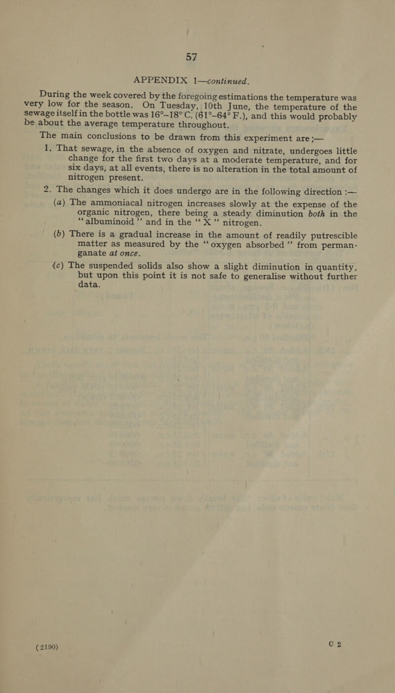APPENDIX 1—continued. During the week covered by the foregoing estimations the temperature was very low for the season. On Tuesday, 10th June, the temperature of the Sewage itself in the bottle was 16°-18° C. (61°-64° F.), and this would probably be about the average temperature throughout. The main conclusions to be drawn from this experiment are ;— 1, That sewage, in the absence of oxygen and nitrate, undergoes little change for the first two days at a moderate temperature, and for six days, at all events, there is no alteration in the total amount of nitrogen present. 2. The changes which it does undergo are in the following direction :— (4) The ammoniacal nitrogen increases slowly at the expense of the organic nitrogen, there being a steady diminution both in the “‘albuminoid ’’ and in the ‘‘ X ”’ nitrogen. (6) There is a gradual increase in the amount of readily putrescible matter as measured by the “‘oxygen absorbed ”’ from perman- ganate at once. (c) The suspended solids also show a slight diminution in quantity, but upon this point it is not safe to generalise without further data. C2 (2190)