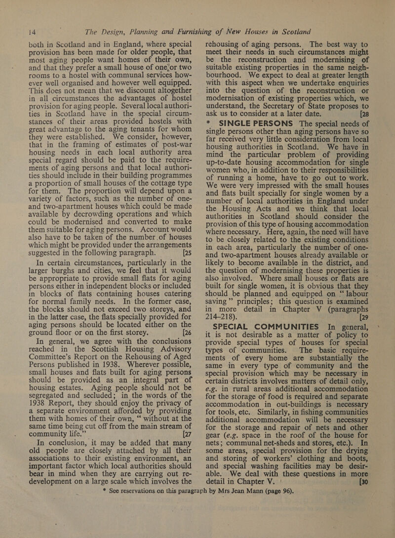 both in Scotland and in England, where special provision has been made for older people, that most aging people want homes of their own, and that they prefer a small house of one;or two rooms to a hostel with communal services how- ever well organised and however well equipped. This does not mean that we discount altogether in all circumstances the advantages of hostel provision for aging people. Several local authori- ties in Scotland have in the special circum- stances of their areas provided hostels with great advantage to the aging tenants for whom they were established. We consider, however, that in the framing of estimates of post-war housing needs in each local authority area special regard should be paid to the require- ments of aging persons and that local authori- ties should include in their building programmes a proportion of small houses of the cottage type for them. The proportion will depend upon a variety of factors, such as the number of one- and two-apartment houses which could be made _ available by decrowding operations and which could be modernised and converted to make them suitable for aging persons. Account would also have to be taken of the number .of houses which might be provided under the arrangements suggested in the following paragraph. [25 In certain circumstances, particularly in the larger burghs and cities, we feel that it would be appropriate to provide small flats for aging persons either in independent blocks or included in blocks of flats containing houses catering for normal family needs. In the former case, the blocks should not exceed two storeys, and in the latter case, the flats specially provided for aging persons should be located either on the ground floor or on the first storey. [26 In general, we agree with the conclusions reached in the Scottish Housing Advisory Committee’s Report on the Rehousing of Aged Persons published in 1938. Wherever possible, small houses and flats built for aging persons housing estates. Aging people should not be segregated and secluded; in the words of the 1938 Report, they should enjoy the privacy of a separate environment afforded by providing them with homes of their own, “ without at the same time being cut off from the main stream of community life.” [27 In conclusion, it may be added that many old people are closely attached by all their associations to their existing environment, an important factor which local. authorities should rehousing of aging persons. The best way to meet their needs in such circumstances might be the reconstruction and modernising of suitable existing properties in the same neigh- bourhood. We expect to deal at greater length with this aspect when we undertake enquiries into the question of the reconstruction or modernisation of existing properties which, we understand, the Secretary of State proposes to ask us to consider at a later date. [28 * SINGLE PERSONS The special needs of single persons other than aging persons have so far received very little consideration from local housing authorities in Scotland. We have in mind the particular problem of providing up-to-date housing accommodation for single women who, in addition to their responsibilities of running a home, have to go out to work. We were very impressed with the small houses and flats built specially for single women by a number of local authorities in England under the Housing Acts and we think that local authorities in Scotland should consider the provision of this type of housing accommodation where necessary. Here, again, the need will have to be closely related to the existing conditions in each area, particularly the number of one- and two-apartment houses already available or likely to become available in the district, and the question of modernising these properties is also involved. Where small houses or flats are built for single women, it is obvious that they should be planned and equipped on “ labour saving’ principles; this question is examined in more detail in Chapter V (paragraphs 214-218). [29 SPECIAL COMMUNITIES In general, it is not desirable as a matter of policy to provide special types of houses for special types of communities. The basic require- ments of every home are substantially the Same in every type of community and the certain districts involves matters of detail only, e.g. in rural areas additional accommodation for the storage of food is required and separate accommodation in out-buildings is necessary for tools, etc. Similarly, in fishing communities additional accommodation will be necessary for the storage and repair of nets and other gear (e.g. space in the roof of the house for nets; communal net-sheds and stores, etc.). In some areas, special provision for the drying and storing of workers’ clothing and boots, and special washing facilities may be desir- — able. We deal with these questions in more