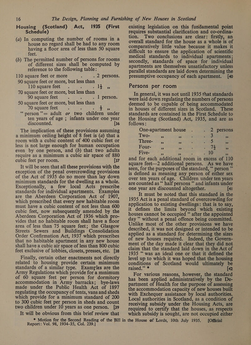 Housing (Scotland) Act, Schedule) (a) In computing the number of rooms in a house no regard shall be had to any room having a floor area of less than 50 square feet. (b) The permitted number of persons for rooms of different sizes shall be computed by reference to the following table: 110 square feet or more . 2 persons. 90 square feet or more, but less than 110 square feet . . 14 ,, 70 square feet or more, but less than 90 square feet . 1 person. 50 square feet or more, but less than 70 square feet : “‘person’’= adult or two children under ten years of age ; infants under one year discounted. [36 The implication of these provisions assuming a minimum ceiling height of 8 feet is (a) that a room with a cubic content of 400 cubic feet or less is not large enough for human occupation even by one person, and (b) that two adults require as a minimum a cubic air space of 880 cubic feet per room. [7 It will be seen that all these provisions with the exception of the penal overcrowding provisions of the Act of 1935 do no more than lay down minimum standards for the dwelling as a whole. Exceptionally, standards for individual apartments. Examples are the Aberdeen Corporation Act of 1907, which prescribed that every new habitable room must have a cubic content of not less than 600 cubic feet, now subsequently amended by the Aberdeen Corporation Act of 1936 which pro- vides that no habitable room shall have a floor area of less than 75 square feet; the Glasgow Streets Sewers and Buildings Consolidation Order Confirmation Act, 1937 which prescribes that no habitable apartment in any new house shall have a cubic air space of less than 800 cubic feet exclusive of lobbies, closets, presses, etc. [38 Finally, certain other enactments not directly related to housing provide certain minimum standards of a similar type. Examples are the Army Regulations which provide for a mmimum of 60 square feet per person for dormitory accommodation in Army barracks; bye-laws made under the Public Health Act of 1897 regulating the occupancy of tents, vans and sheds which provide for a minimum standard of 200 to 300 cubic feet per person in sheds and count two children under 10 years as one person. [39 It will be obvious from this brief review that 1935 (First Report: Vol. 98, 1934-35, Col. 239.] existing legislation on this fundamental point requires substantial clarification and co-ordina- tion. Two conclusions are clear: firstly, an overall standard for the house as a whole is of comparatively little value because it makes it difficult to ensure the application of scientific medical standards to individual apartments; secondly, standards of space for individual apartments are themselves unsatisfactory unless parallel standards are laid down determining the presumptive occupancy of each apartment. [40 Persons per room In general, it was not until 1935 that standards were laid down regulating the numbers of persons deemed to be capable of being accommodated in houses of different sizes in Scotland. These standards are contained in the First Schedule to the Housing (Scotland) Act, 1935, and are as follows: One-apartment house 2 persons Two- 99 9 : eS 9 Three- ,, pe : aS es Four- 9 | 29 ; : 74 2 Five- es As i mete) ': and for each additional room in excess of 110 square feet—2 additional persons. As we have seen, for the purposes of the standard, “ person ” is defined as meaning any person of either sex over ten years of age. Children under ten years are counted as “ half persons ”’ and infants under one year are discounted altogether. [41 It must be noted that this standard in the 1935 Act is a penal standard of overcrowding for application to existing dwellings: that is to say, it defines the limits beyond which existing houses cannot be occupied “ after the appointed day ” without a penal offence being committed. Unlike most of the other provisions we have described, it was not designed or intended to be applied as a standard for determining the sizes of new houses required. Indeed, the Govern- ment of the day made it clear that they did not claim that the standard laid down in the Act of 1935 “‘ was an ideal one or that it defined the level up to which it was hoped that the housing conditions of Scotland would ultimately be raised.” * [42 For various reasons, however, the standard has been applied administratively by the De- partment of Health for the purpose of assessing the accommodation capacity of new houses built Local authorities in Scotland, as a condition of — receiving subsidy undér the Housing Acts, are required to certify that the houses, as respects which subsidy is sought, are not occupied either [Official