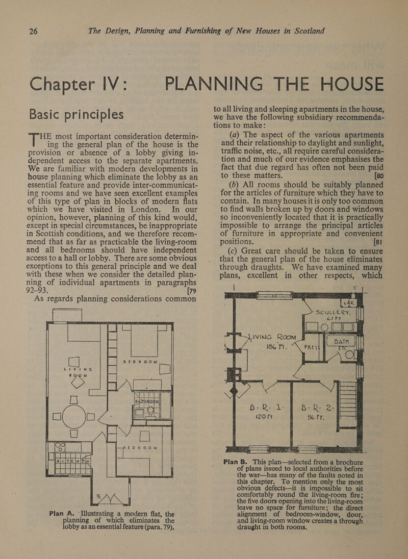 26 The Design, Planning and Furnishing of New Houses in Scotland PLANNING THE HOUSE to all living and sleeping apartments in the house, we have the following subsidiary recommenda- tions to make: Chapter IV: Basic principles HE most important consideration determin- ing the general plan of the house is the provision or absence of a lobby giving in- dependent access to the separate apartments. We are familiar with modern developments in house planning which eliminate the lobby as an essential feature and provide inter-communicat- ing rooms and we have seen excellent examples of this type of plan in blocks of modern flats which we have visited in London. In our opinion, however, planning of this kind would, except in special circumstances, be inappropriate in Scottish conditions, and we therefore recom- mend that as far as practicable the living-room and all bedrooms should have independent access to a hall or lobby. There are some obvious exceptions to this general principle and we deal with these when we consider the detailed plan- ning of individual apartments in paragraphs 92-93. 79 As regards planning considerations common  Plan A. Tinstrauine a Ra is flat, the planning of which eliminates’ the lobby as an essential feature (para. 79), (a) The aspect of the various apartments and their relationship to daylight and sunlight, traffic noise, etc., all require careful considera- tion and much of our evidence emphasises the fact that due regard has often not been paid to these matters. ; [80 (6) All rooms should be suitably planned for the articles of furniture which they have to contain. In many houses itis only too common to find walls broken up by doors and windows so inconveniently located that it is practically impossible to arrange the principal articles of furniture in UY 2h and convenient positions. [sl (c) Great care should be taken to ensure that the general plan of the house eliminates through draughts. We have examined many plans, excellent in other respects, which  Plan B. This plan—selected from a brochure of plans issued to local authorities before the war—has many of the faults noted in this chapter, To mention only the most obvious defects—it is impossible to sit comfortably round the living-room fire; the five doors opening into the living-room leave no space for furniture; the direct alignment of bedroom-window, door, and living-room window creates a through draught in both rooms.