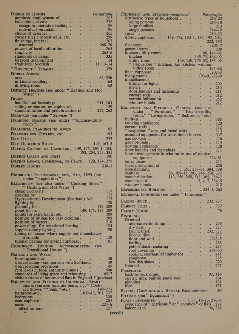DESIGN OF Houses ; Paragraphs architect, employment of ; : yPeZ6 balconies : access . : é ; pu2 76 design in interests of safety ~ E d 77296 individual verandah . are et : 96 choice of designer F : ; ; sa17265 corner sites : screen walls, etc. ; ; . 299 finishings, internal . : ; i ; 267 external . : : 268-70 powers of local authorities f : 0265 simplicity . : : 4 . 265-6 standards of design : ; . rane Efe) terraced development . : ‘ 5 . 14 traditional Scottish ; 11, 13-14 ** DIFFICULT’? TENANTS. : F BF BSB ID DINING ANNEXE area. @ A : : a 336 in kitchen-scullery . : : sf 64 in living-room ; ; pau205 District HEATING (see Paden 5, Pics and Hot Water ”’) Doors handles and fastenings : 211, 243 sliding or shutter, on cupboards ; : . 159 standardisation and prefabrication of 257, 262 DRAINAGE (see under “ Services ”’) DRAINING Boarps (See under “ Kitchen-utility room ”’) DRAUGHTS, PLANNING TO AVOID ; a 2 DRAWERS FOR CUTLERY, etc. é é . 193 Dry DaAsH : 5 : : . ReELS Dry GROCERIES ByORr . . 149, 163-8 DRYING CABINET OR CUPBOARD. 149, 175, 180-1, 184, 192, 204, 223, 335 DRYING GREEN AND POSTS A . 180 DryING Rooms, COMMUNAL, IN Fuars 129, 174, 275 DuPLEx HOousEs .330-3 | EDINBURGH IMPROVEMENT, ETC., AcT, 1893 (see under “‘ Legislation ‘sy ELEcTRIcITY (see also under “‘ Cooking Stove,” ** Heating and Hot Water a cheap electricity . ‘ ; re 4 9, cooking by . heigl Hydro-electric Development (Scotland) Act rales Aid lighting by . . sedan A planningfor. : ‘ 118, 209 point for iron 149, 175, 183, 209 points for extra lights, etc. r 209 position of fittings for easy cleaning . / . 209 position of meters . : tO power plugs, for occasional heating . . 124 supplementary lighting .. aoe tubing of houses where supply not immediately ‘available sigh 03.) tubular heating for ‘drying cupboard. 2S Lol EMERGENCY HOUSING ACCOMMODATION (see “* Transitional Houses ”’) ENGLAND AND WALES housing statistics . . 48 overcrowding—comparison with Scotland. . 49 overcrowding provisions ; Poses rent levels in local authority houses . f . 5O0B standards of living space and rehousing : 45-7 visit to estates of houses and flats in England 5 (preface) EQUIPMENT AND FITTINGS IN INDIVIDUAL APART- MENTS (see also separate items, e.g. “* Cook- ing Stoves,” ** Sink,” etc.) 148-223 bathroom-w.c. . ‘ , . 109-13, 201, 337 bedrooms. t : : : ‘ . 200 coat cupboard . 204 costs . : i 3 . 224-6 pect on rent 5 : 2 ; 5 227 EQUIPMENT AND FITTINGS—continued JIPMEN Paragraphs distinctive types of household . 213-23 aging persons ; , 214-18 large families . : : i : Rae single persons ; , , : 214-18 rural. ? 219-23 drying cupboard 149, 175, 180-1, 184, 192, 204, 223, 335 fuel store % ; ; 205-7 general store . : F ; ’ . 208 ' kitchen-utility room . 88, 148-92 kitchen , 4 149-72, 184-92 utility room 149, 150, 173- 83, 185-92 ‘ all-purpose ” kitchen, i.e. _ Kitchen without ‘utility room 184-92 linen cupboard . 202-3 living-rooms . 193-9, 228-9 miscellaneous fittings for lights : : : ; . 209 meters : A e210 door handles and fastenings ; : Ze curtain rods ‘ a Pin trl 24 vermin infestation i ; : . 250 window blinds . : ; ; ‘ nl EQUIPMENT AND FITTINGS : GENERAL (see also under ‘* Furniture,” ** Kitchen-utility room,” “‘ Living-room,” “‘ Bedrooms,”’ etc.) built-in : ‘ ‘ : : etB8S5 cooking appliances. ; j P SB icsyy 120 curtain rods . A Re We ; Welle “ easy-clean ”’ taps and metal work . : oie Ie essential equipment for transitional houses aS. gas cookers . : : : : ; REG gas hot-plate . : é : : : . 114 - heating appliances . ' ; : . 120 door handles and fastenings ; 211 house management in relation to use of modern equipment , : ; , : 374-81 letter boxes . ; ‘ ; 3 worl! mass production of : : p26 non-standard. ‘ 351, 357- 65, 384, 388 sanitary 86, 109-13, 201, 244, 258, 337 standardisation 113, 256, 258, 343, 365, 386-7 standards of . : : 3, 4, i 334-5 window blinds - : : ‘ etuinl EXPERIMENTAL BUILDING p 234-5, 263 EXTERNAL FINISHINGS (see under “‘ Finishings ”’) FACING BRICK . é : 232, 237 FAIENCE TILES , : é : : ; ee 9 f FAMILY HOUSE . . ; ; ; : skal O FINISHINGS External alternative earth : : , : . 268 dry dash. : ; ; é eis2a7 facing brick : , : é s YN 2S2; 237 faience tiles : : é é Jeceor floor and wall ; ; : 2 . 243-5 harling ; : : Bes a: pebble-dash rendering - : : 237 roof coverings . : 269-70 roofing, shortage of timber for. ‘ sat 245 roughcast . : ; é ; : . 268 Scottish slates . ; : eee i 270 Internal ; ’ ‘ : ; i a 2Oe FIREPLACES back-to-back grate. : 92, 114 electric fires, built-in panel type A } ik 24 planning ; ‘ , i ; BAL | tiled; ; ‘ } ihe WA | FISHING Chercnrnee SPECIAL REQUIREMENTS . 30 Firtincs (see “‘ Equipment = FLATS (TENEMENTS) . avoidance of “ garrisons ’ > or balconies in . : ‘ 8, 11, 19-23, 276-7 ** colonies ”’ of flats 277 : 96, 276